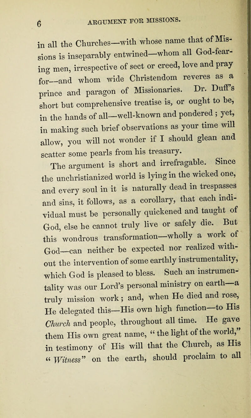 ARGUMENT FOR MISSIONS. in all the Churches—with whose name that of Mis¬ sions is inseparably entwined—whom all God-fear¬ ing men, irrespective of sect or creed, love and pray for—and whom wide Christendom reveres as a prince and paragon of Missionaries. Dr. Duff’s short but comprehensive treatise is, or ought to he, in the hands of all—well-known and pondered ; yet, in making such brief observations as your time will allow, you will not wonder if I should glean and scatter some pearls from his treasury. The argument is short and irrefragable. Since the unchristianized world is lying in the wicked one, and every soul in it is naturally dead in trespasses and sins, it follows, as a corollary, that each indi¬ vidual must be personally quickened and taught of God, else he cannot truly live or safely die. But this wondrous transformation—wholly a work of God—can neither be expected nor realized with¬ out the intervention of some earthly instrumentality, which God is pleased to bless. Such an instrumen¬ tality was our Lord’s personal ministry on earth—a truly mission work; and, when He died and rose, He delegated this—His own high function to His Church and people, throughout all time. He gave them His own great name, “ the light of the world,” in testimony of His will that the Church, as His a Witness” on the earth, should proclaim to all