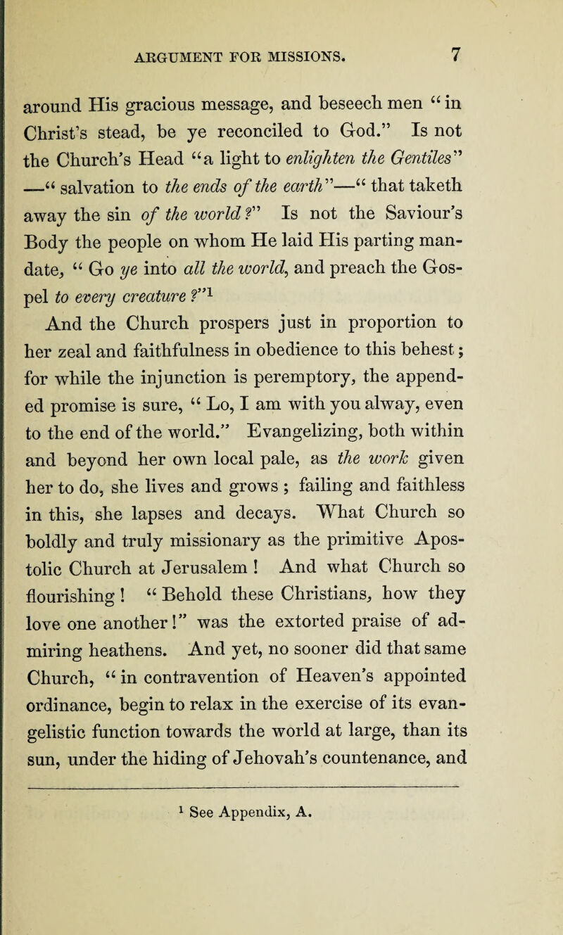 around His gracious message, and beseech men “ in Christ’s stead, be ye reconciled to God.” Is not the Church’s Head “a light to enlighten the Gentiles'1’ salvation to the ends of the earth ”—“ that taketh away the sin of the world f ’ Is not the Saviour’s Body the people on whom He laid His parting man¬ date, “ Go ye into all the worlds and preach the Gos¬ pel to every creature f”1 And the Church prospers just in proportion to her zeal and faithfulness in obedience to this behest; for while the injunction is peremptory, the append¬ ed promise is sure, “ Lo, I am with you alway, even to the end of the world.” Evangelizing, both within and beyond her own local pale, as the work given her to do, she lives and grows ; failing and faithless in this, she lapses and decays. What Church so boldly and truly missionary as the primitive Apos¬ tolic Church at Jerusalem ! And what Church so flourishing ! “ Behold these Christians, how they love one another!” was the extorted praise of ad¬ miring heathens. And yet, no sooner did that same Church, “ in contravention of Heaven’s appointed ordinance, begin to relax in the exercise of its evan¬ gelistic function towards the world at large, than its sun, under the hiding of Jehovah’s countenance, and