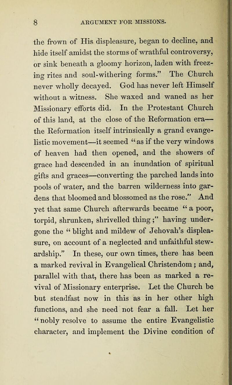 the frown of His displeasure, began to decline, and hide itself amidst the storms of wrathful controversy, or sink beneath a gloomy horizon, laden with freez¬ ing rites and soul-withering forms.” The Church never wholly decayed. God has never left Himself without a witness. She waxed and waned as her Missionary efforts did. In the Protestant Church of this land, at the close of the Reformation era— the Reformation itself intrinsically a grand evange¬ listic movement—it seemed “ as if the very windows of heaven had then opened, and the showers of grace had descended in an inundation of spiritual gifts and graces—converting the parched lands into pools of water, and the barren wilderness into gar¬ dens that bloomed and blossomed as the rose.” And yet that same Church afterwards became “ a poor, torpid, shrunken, shrivelled thinghaving under¬ gone the “ blight and mildew of Jehovah’s displea¬ sure, on account of a neglected and unfaithful stew¬ ardship.” In these, our own times, there has been a marked revival in Evangelical Christendom; and, parallel with that, there has been as marked a re¬ vival of Missionary enterprise. Let the Church be but steadfast now in this as in her other high functions, and she need not fear a fall. Let her u nobly resolve to assume the entire Evangelistic character, and implement the Divine condition of