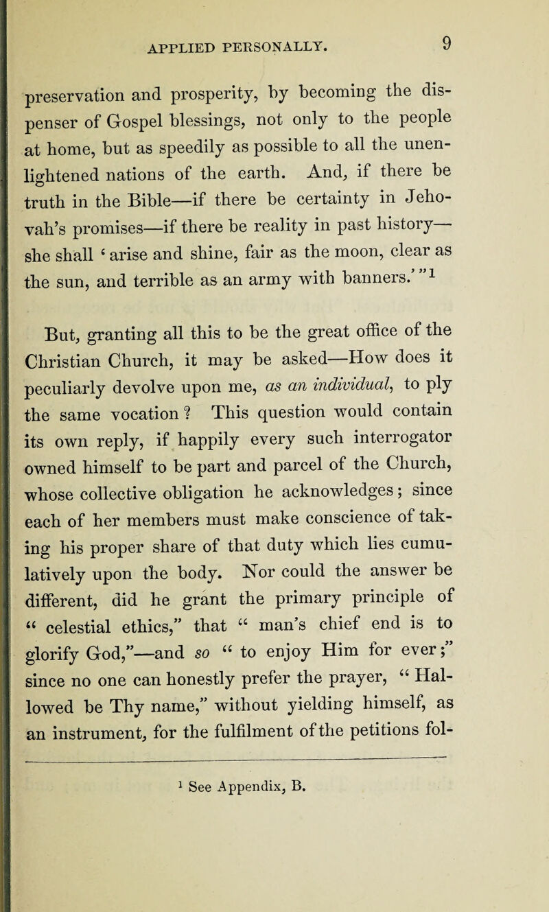 APPLIED PERSONALLY. preservation and prosperity, by becoming the dis¬ penser of Gospel blessings, not only to tbe people at home, but as speedily as possible to all tbe unen¬ lightened nations of the earth. And, if there be truth in the Bible—if there be certainty in Jeho¬ vah’s promises—if there be reality in past history she shall 4 arise and shine, fair as the moon, clear as the sun, and terrible as an army with banners/”1 But, granting all this to be the great office of the Christian Church, it may be asked—How does it peculiarly devolve upon me, as an individual, to ply the same vocation ? This question would contain its own reply, if happily every such interrogator owned himself to be part and parcel of the Church, whose collective obligation he acknowledges; since each of her members must make conscience ot tak¬ ing his proper share of that duty which lies cumu¬ latively upon the body. Nor could the answer be different, did he grant the primary principle of “ celestial ethics,” that 44 man’s chief end is to glorify God,”—and so 44 to enjoy Him for ever;” since no one can honestly prefer the prayer, 44 Hal¬ lowed be Thy name,” without yielding himself, as an instrument, for the fulfilment of the petitions fol-