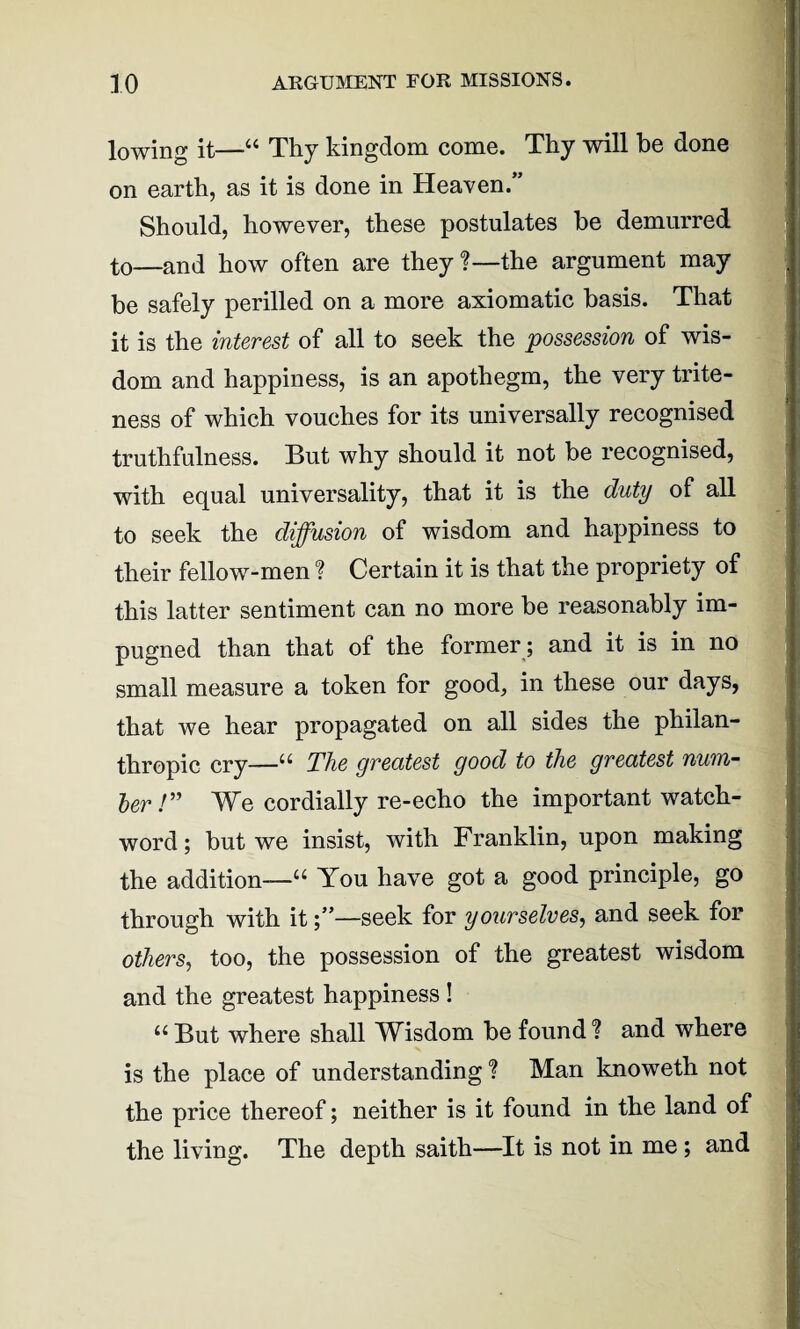 lowing it—“ Thy kingdom come. Thy will he done on earth, as it is done in Heaven.” Should, however, these postulates be demurred to—and how often are they?—the argument may be safely perilled on a more axiomatic basis. That it is the interest of all to seek the possession of wis¬ dom and happiness, is an apothegm, the very trite¬ ness of which vouches for its universally recognised truthfulness. But why should it not be recognised, with equal universality, that it is the duty of all to seek the diffusion of wisdom and happiness to their fellow-men ? Certain it is that the propriety of this latter sentiment can no more be reasonably im¬ pugned than that of the former; and it is in no small measure a token for good, in these our days, that we hear propagated on all sides the philan¬ thropic cry—u The greatest good to the greatest num¬ ber!” We cordially re-echo the important watch¬ word; but we insist, with Franklin, upon making the addition—“ You have got a good principle, go through with it—seek for yourselves, and seek for others, too, the possession of the greatest wisdom and the greatest happiness ! 11 But where shall Wisdom be found ? and where is the place of understanding ? Man knoweth not the price thereof; neither is it found in the land of the living. The depth saith—It is not in me; and