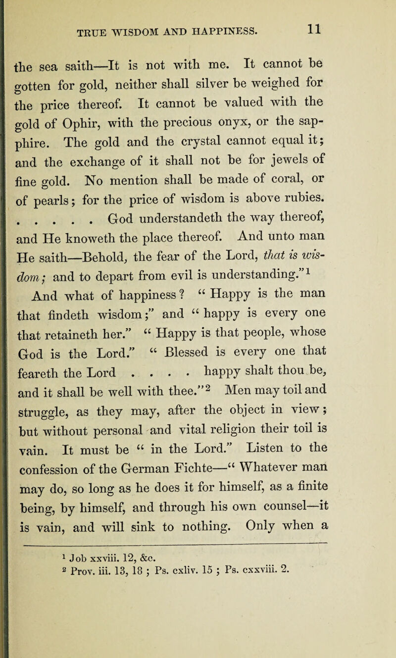 TRUE WISDOM AND HAPPINESS. the sea saith—It is not with me. It cannot he gotten for gold, neither shall silver be weighed for the price thereof. It cannot he valued with the gold of Ophir, with the precious onyx, or the sap¬ phire. The gold and the crystal cannot equal it; and the exchange of it shall not he for jewels of fine gold. No mention shall he made of coral, or of pearls; for the price of wisdom is above rubies. .God understandeth the way thereof, and He knoweth the place thereof. And unto man He saith—Behold, the fear of the Lord, that is wis¬ dom; and to depart from evil is understanding.1 And what of happiness ? “ Happy is the man that findeth wisdomand “ happy is every one that retaineth her.” “ Happy is that people, whose God is the Lord.” “ Blessed is every one that feareth the Lord .... happy shalt thou be, and it shall be well with thee.”2 Men may toil and struggle, as they may, after the object in view; but without personal and vital religion their toil is vain. It must be “ in the Lord.” Listen to the confession of the German Fichte—1“ Whatever man may do, so long as he does it for himself, as a finite being, by himself, and through his own counsel—it is vain, and will sink to nothing. Only when a 1 Job xxviii. 12, &c. 2 Prov. iii. 13, 18 ; Ps. cxliv. 15 ; Ps. cxxviii. 2.
