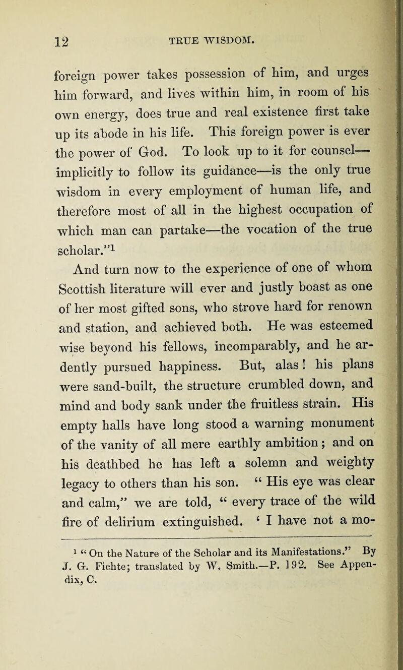 foreign power takes possession of him, and urges him forward, and lives within him, in room of his own energy, does true and real existence first take up its abode in his life. This foreign power is ever the power of God. To look up to it for counsel implicitly to follow its guidance—is the only true wisdom in every employment of human life, and therefore most of all in the highest occupation of which man can partake—the vocation of the true scholar.”1 And turn now to the experience of one of whom Scottish literature will ever and justly boast as one of her most gifted sons, who strove hard for renown and station, and achieved both. He was esteemed wise beyond his fellows, incomparably, and he ar¬ dently pursued happiness. But, alas! his plans were sand-built, the structure crumbled down, and mind and body sank under the fruitless strain. His empty halls have long stood a warning monument of the vanity of all mere earthly ambition ; and on his deathbed he has left a solemn and weighty legacy to others than his son. 44 * His eye was clear and calm,” we are told, 44 every trace of the wild fire of delirium extinguished. 4 I have not a mo- 1 On the Nature of the Scholar and its Manifestations.” By J. G. Fichte; translated by W. Smith.—P. 192. See Appen¬ dix, C.