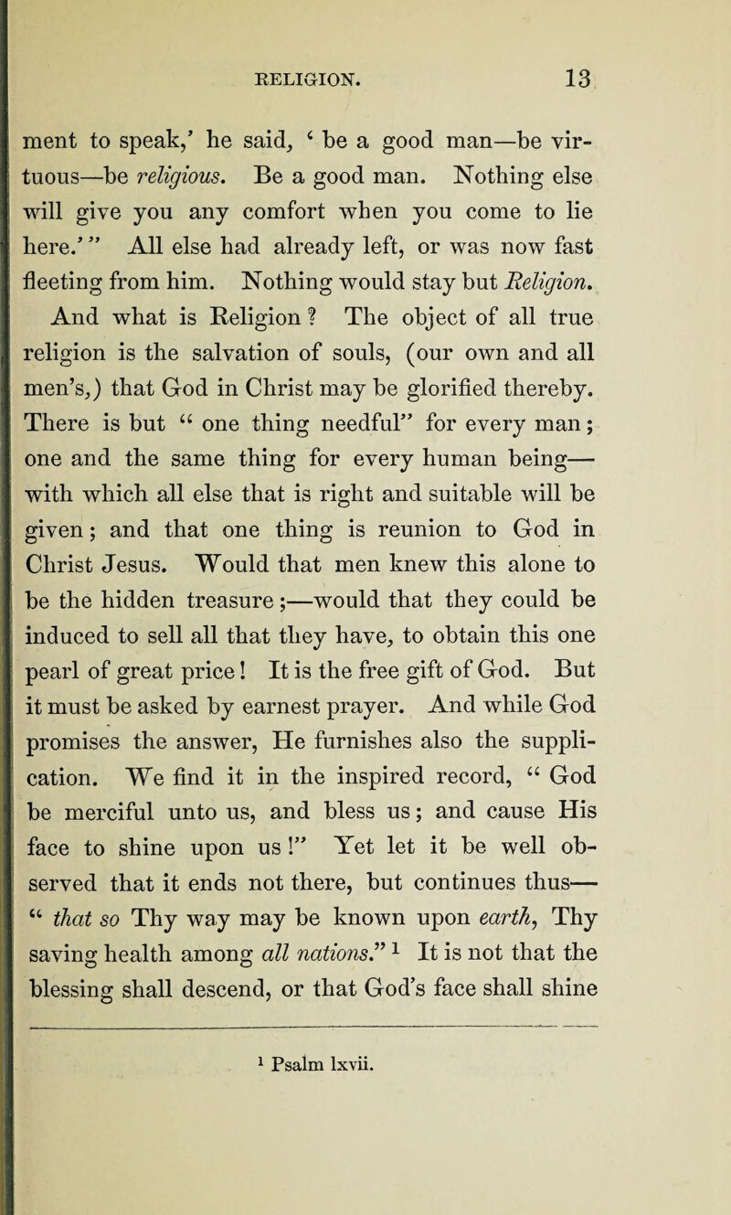 ment to speak,’ lie said, 4 be a good man—be vir¬ tuous—be religious. Be a good man. Nothing else will give you any comfort when you come to lie here.’ ” All else had already left, or was now fast fleeting from him. Nothing would stay but Religion. And what is Religion ? The object of all true religion is the salvation of souls, (our own and all men’s,) that God in Christ may be glorified thereby. There is but u one thing needful” for every man; one and the same thing for every human being— with which all else that is right and suitable will be given; and that one thing is reunion to God in Christ Jesus. Would that men knew this alone to be the hidden treasure;—would that they could be induced to sell all that they have, to obtain this one pearl of great price! It is the free gift of God. But it must be asked by earnest prayer. And while God promises the answer, He furnishes also the suppli¬ cation. We find it in the inspired record, u God be merciful unto us, and bless us; and cause His face to shine upon us !” Yet let it be well ob¬ served that it ends not there, but continues thus— “ that so Thy way may be known upon earth, Thy saving health among all nations.”1 It is not that the blessing shall descend, or that God’s face shall shine