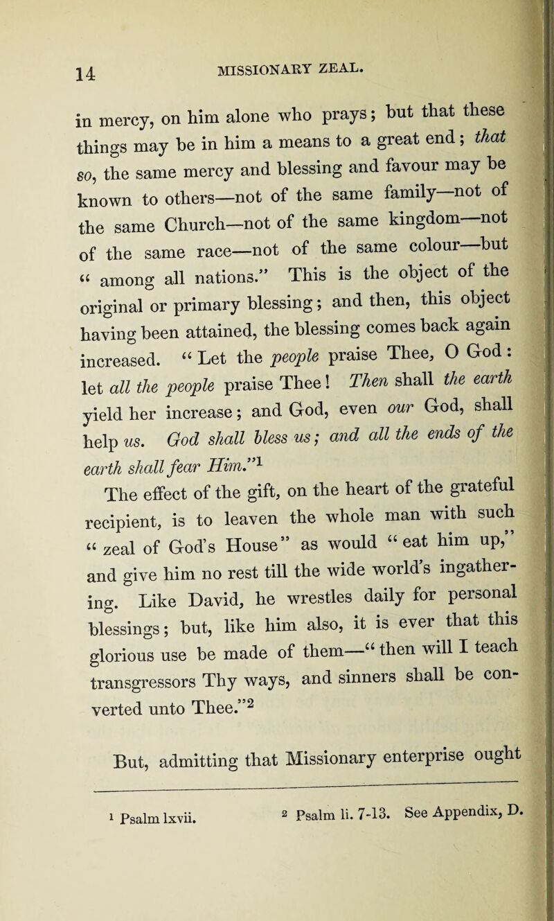 MISSIONARY ZEAL. in mercy, on him alone who prays; hut that these things may he in him a means to a great end; that so, the same mercy and blessing and favour may be known to others—not of the same family—not of the same Church—not of the same kingdom—not of the same race—not of the same colour hut « among all nations.” This is the object of the original or primary blessing; and then, this object having been attained, the blessing comes back again increased. “ Let the people praise Thee, O God : let all the people praise Thee! Then shall the earth yield her increase; and God, even our God, shall help us. God shall bless us; and all the ends of the earth shall fear Him.”1 The effect of the gift, on the heart of the grateful recipient, is to leaven the whole man with such “ zeal of God’s House” as would “eat him up,” and give him no rest till the wide world’s ingather¬ ing. Like David, he wrestles daily for personal blessings; but, like him also, it is ever that this glorious use be made of them—“ then will I teach transgressors Thy ways, and sinners shall be con¬ verted unto Thee.”2 But, admitting that Missionary enterprise ought 2 Psalm li. 7-13. See Appendix, D.