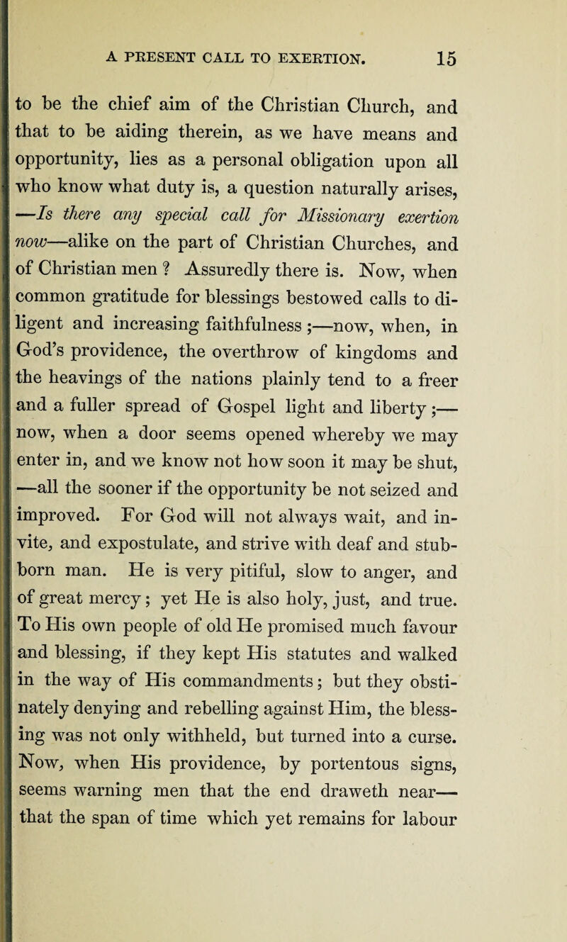 to be the chief aim of the Christian Church, and that to be aiding therein, as we have means and opportunity, lies as a personal obligation upon all who know what duty is, a question naturally arises, —Is there any special call for Missionary exertion now—alike on the part of Christian Churches, and of Christian men ? Assuredly there is. Now, when common gratitude for blessings bestowed calls to di¬ ligent and increasing faithfulness ;—now, when, in God’s providence, the overthrow of kingdoms and the heavings of the nations plainly tend to a freer and a fuller spread of Gospel light and liberty ;— now, when a door seems opened whereby we may enter in, and we know not how soon it may be shut, —all the sooner if the opportunity be not seized and improved. For God will not alwTays wait, and in¬ vite, and expostulate, and strive with deaf and stub¬ born man. He is very pitiful, slow to anger, and of great mercy; yet He is also holy, just, and true. To His own people of old Fie promised much favour and blessing, if they kept His statutes and walked in the way of His commandments; but they obsti¬ nately denying and rebelling against Him, the bless¬ ing was not only withheld, but turned into a curse. Now, when His providence, by portentous signs, seems warning men that the end draweth near— that the span of time which yet remains for labour