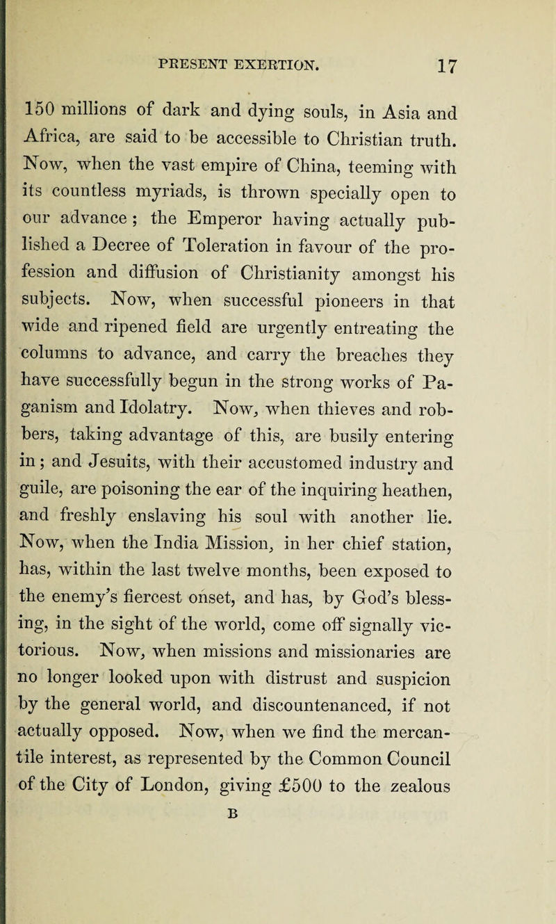 150 millions of dark and dying souls, in Asia and Africa, are said to be accessible to Christian truth. Now, when the vast empire of China, teeming with its countless myriads, is thrown specially open to our advance ; the Emperor having actually pub¬ lished a Decree of Toleration in favour of the pro¬ fession and diffusion of Christianity amongst his subjects. Now, when successful pioneers in that wide and ripened field are urgently entreating the columns to advance, and carry the breaches they have successfully begun in the strong works of Pa¬ ganism and Idolatry. Now, when thieves and rob¬ bers, taking advantage of this, are busily entering in; and Jesuits, with their accustomed industry and guile, are poisoning the ear of the inquiring heathen, and freshly enslaving his soul with another lie. Now, when the India Mission, in her chief station, has, within the last twelve months, been exposed to the enemy’s fiercest onset, and has, by God’s bless¬ ing, in the sight of the world, come off signally vic¬ torious. Now, when missions and missionaries are no longer looked upon with distrust and suspicion by the general world, and discountenanced, if not actually opposed. Now, when we find the mercan¬ tile interest, as represented by the Common Council of the City of London, giving £500 to the zealous B