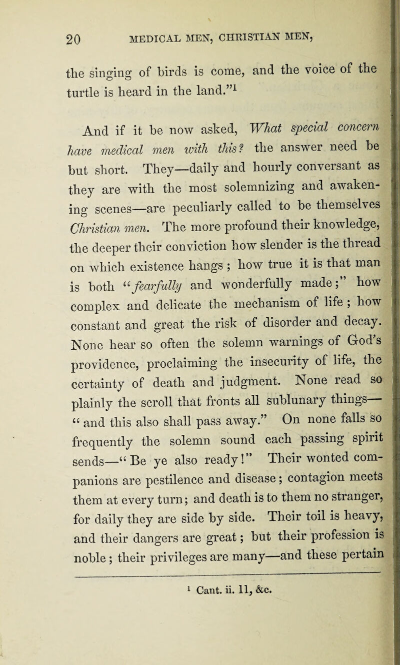 tli6 singing of birds is come, and tbe voice of the turtle is heard in the land.”1 And if it be now asked, What special concern have medical men with this? the answer need be but short. They—daily and hourly conversant as they are with the most solemnizing and awaken¬ ing scenes—are peculiarly called to be themselves Christian men. The more profound their knowledge, the deeper their conviction how slender is the tlnead on which existence hangs ; how true it is that man is both “fearfully and wonderfully made;” how complex and delicate the mechanism of life ; how constant and great the risk of disorder and decay. None hear so often the solemn warnings of God’s providence, proclaiming the insecurity of life, the certainty of death and judgment. None read so plainly the scroll that fronts all sublunary things “ and this also shall pass away.” On none falls so frequently the solemn sound each passing spirit senqs—“ Be ye also ready!” Their wonted com¬ panions are pestilence and disease; contagion meets them at every turn; and death is to them no stranger, for daily they are side by side. Their toil is heavy, and their dangers are great; but their profession is noble; their privileges are many—and these pertain 1 Cant. ii. 11, &c.