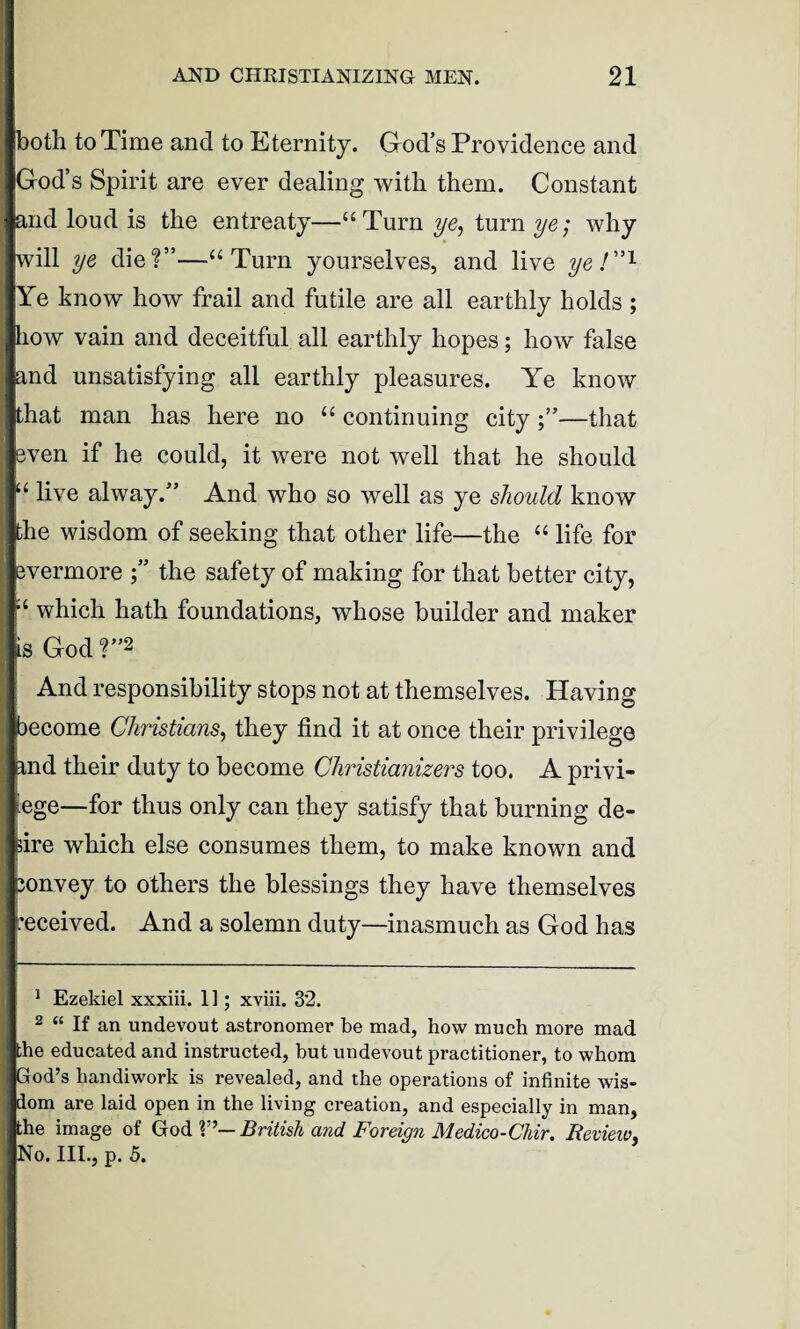 both to Time and to Eternity. God’s Providence and God’s Spirit are ever dealing with them. Constant and loud is the entreaty—“Turn ye, turn ye; why will ye die?”—“Turn yourselves, and live ye I”1 2 Ye know how frail and futile are all earthly holds ; how vain and deceitful all earthly hopes; how false and unsatisfying all earthly pleasures. Ye know that man has here no “ continuing city —that even if he could, it were not well that he should ; live alway.” And who so well as ye should know he wisdom of seeking that other life—the “ life for vermore the safety of making for that better city, ‘ which hath foundations, whose builder and maker Is God ?”2 And responsibility stops not at themselves. Having ecome Christians, they find it at once their privilege ,nd their duty to become Christianizers too. A privi- ege—for thus only can they satisfy that burning de¬ sire which else consumes them, to make known and ;onvey to others the blessings they have themselves eceived. And a solemn duty—inasmuch as God has 1 Ezekiel xxxiii. 11; xviii. 32. 2 “ If an undevout astronomer be mad, how much more mad ;he educated and instructed, but undevout practitioner, to whom od’s handiwork is revealed, and the operations of infinite wis¬ dom are laid open in the living creation, and especially in man, the image of God V’— British and Foreign Medico-Chir. Revieiv No. III., p. 5.