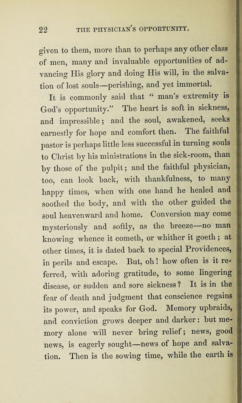 given to them, more than to perhaps any other class of men, many and invaluable opportunities of ad¬ vancing His glory and doing His will, in the salva¬ tion of lost souls—perishing, and yet immortal. It is commonly said that a man’s extremity is God’s opportunity.” The heart is soft in sickness, and impressible; and the soul, awakened, seeks earnestly for hope and comfort then. The faithful pastor is perhaps little less successful in turning souls to Christ by his ministrations in the sick-room, than by those of the pulpit; and the faithful physician, too, can look back, with thankfulness, to many happy times, when with one hand he healed and soothed the body, and with the other guided the soul heavenward and home. Conversion may come mysteriously and softly, as the breeze—no man knowing whence it cometh, or whither it goeth ; at other times, it is dated back to special Providences, in perils and escape. But, oh! how often is it re¬ ferred, with adoring gratitude, to some lingering disease, or sudden and sore sickness? It is in the fear of death and judgment that conscience regains its power, and speaks for God. Memory upbraids, and conviction grows deeper and darker: but me¬ mory alone will never bring relief; news, good news, is eagerly sought—news of hope and salva¬ tion. Then is the sowing time, while the earth is