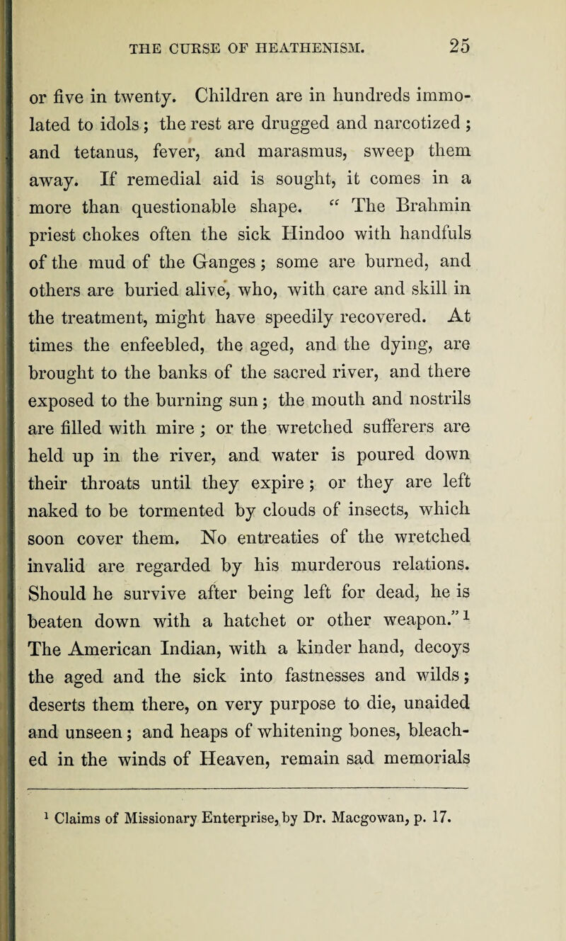 or five in twenty. Children are in hundreds immo¬ lated to idols ; the rest are drugged and narcotized ; and tetanus, fever, and marasmus, sweep them away. If remedial aid is sought, it comes in a more than questionable shape. The Brahmin priest chokes often the sick Hindoo with handfuls of the mud of the Ganges; some are burned, and others are buried alive, who, with care and skill in the treatment, might have speedily recovered. At times the enfeebled, the aged, and the dying, are brought to the banks of the sacred river, and there exposed to the burning sun; the mouth and nostrils are filled with mire; or the wretched sufferers are held up in the river, and water is poured down their throats until they expire ; or they are left naked to be tormented by clouds of insects, which soon cover them. No entreaties of the wretched invalid are regarded by his murderous relations. Should he survive after being left for dead, he is beaten down with a hatchet or other weapon.”1 The American Indian, with a kinder hand, decoys the aged and the sick into fastnesses and wilds; deserts them there, on very purpose to die, unaided and unseen; and heaps of whitening bones, bleach¬ ed in the winds of Heaven, remain sad memorials 1 Claims of Missionary Enterprise, by Dr. Macgowan, p. 17.