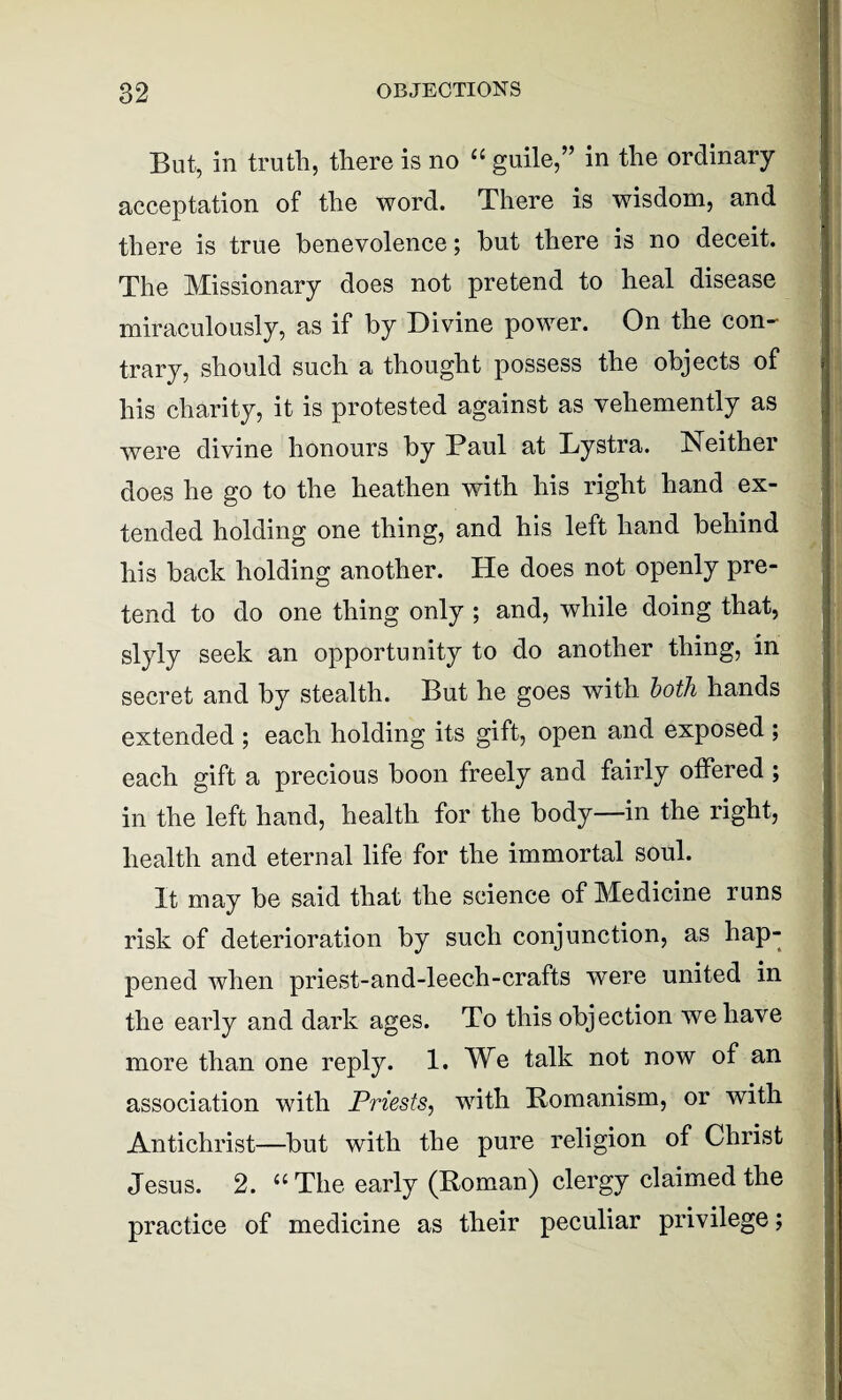 But, in truth, there is no “ guile,” in the ordinary acceptation of the word. There is wisdom, and there is true benevolence; but there is no deceit. The Missionary does not pretend to heal disease miraculously, as if by Divine power. On the con¬ trary, should such a thought possess the objects of his charity, it is protested against as vehemently as were divine honours by Paul at Lystra. Neither does he go to the heathen with his right hand ex¬ tended holding one thing, and his left hand behind his back holding another. He does not openly pre¬ tend to do one thing only ; and, while doing that, slyly seek an opportunity to do another thing, in secret and by stealth. But he goes with both hands extended ; each holding its gift, open and exposed ; each gift a precious boon freely and fairly offered ; in the left hand, health for the body—in the right, health and eternal life for the immortal soul. It may be said that the science of Medicine runs risk of deterioration by such conjunction, as hap¬ pened when priest-and-leech-crafts were united in the early and dark ages. To this objection we have more than one reply. 1. We talk not now of an association with Priests, with Romanism, or with Antichrist—but with the pure religion of Christ Jesus. 2. “The early (Roman) clergy claimed the practice of medicine as their peculiar privilege;