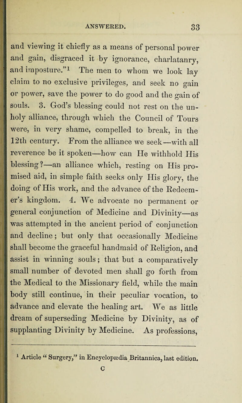 and viewing it chiefly as a means of personal power and gain, disgraced it by ignorance, charlatanry, and imposture.”1 The men to whom we look lay claim to no exclusive privileges, and seek no gain or power, save the power to do good and the gain of souls. 3. God’s blessing could not rest on the un¬ holy alliance, through which the Council of Tours were, in very shame, compelled to break, in the 12th century. From the alliance we seek—with all reverence be it spoken—how can He withhold His blessing ?—an alliance which, resting on His pro¬ mised aid, in simple faith seeks only His glory, the doing of His work, and the advance of the Redeem¬ er’s kingdom. 4. We advocate no permanent or general conjunction of Medicine and Divinity—as was attempted in the ancient period of conjunction and decline; but only that occasionally Medicine shall become the graceful handmaid of Religion, and assist in winning souls; that but a comparatively small number of devoted men shall go forth from the Medical to the Missionary field, while the main body still continue, in their peculiar vocation, to advance and elevate the healing art. We as little dream of superseding Medicine by Divinity, as of supplanting Divinity by Medicine. As professions, 1 Article “ Surgery,” in Encyclopaedia Britannica, last edition.