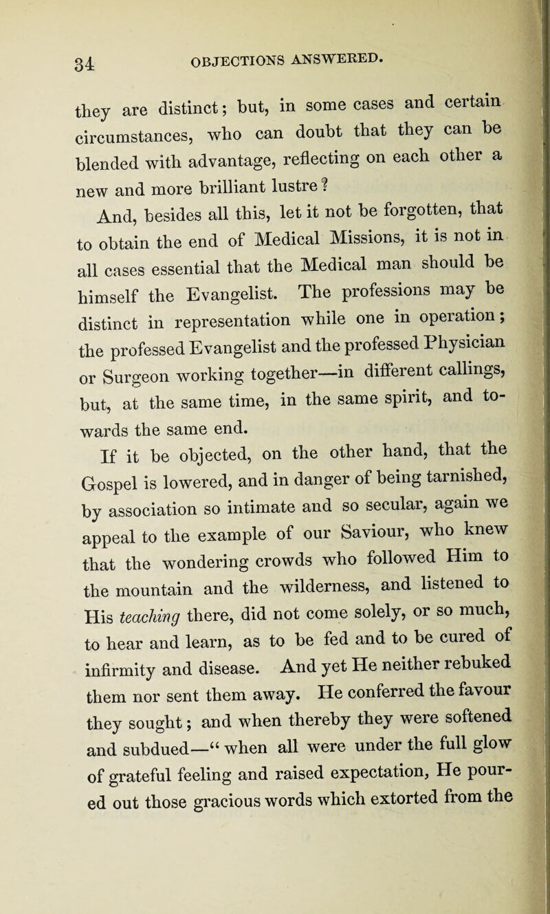 OBJECTIONS ANSWERED. they are distinct; but, in some cases and certain circumstances, who can doubt that they can be blended with advantage, reflecting on each other a new and more brilliant lusti e ? And, besides all this, let it not be forgotten, that to obtain the end of Medical Missions, it is not in all cases essential that the Medical man should be himself the Evangelist. The professions may be distinct in representation while one in operation; the professed Evangelist and the professed Physician or Surgeon working together—in different callings, but, at the same time, in the same spirit, and to¬ wards the same end. If it be objected, on the other hand, that the Gospel is lowered, and in danger of being tarnished, by association so intimate and so secular, again we appeal to the example of our Saviour, who knew that the wondering crowds who followed Him to the mountain and the wilderness, and listened to His teaching there, did not come solely, or so much, to hear and learn, as to be fed and to be cured of infirmity and disease. And yet He neither rebuked them nor sent them away. He conferred the favour they sought; and when thereby they were softened and subdued—“ when all were under the full glow of grateful feeling and raised expectation, He pour¬ ed out those gracious words which extorted from the