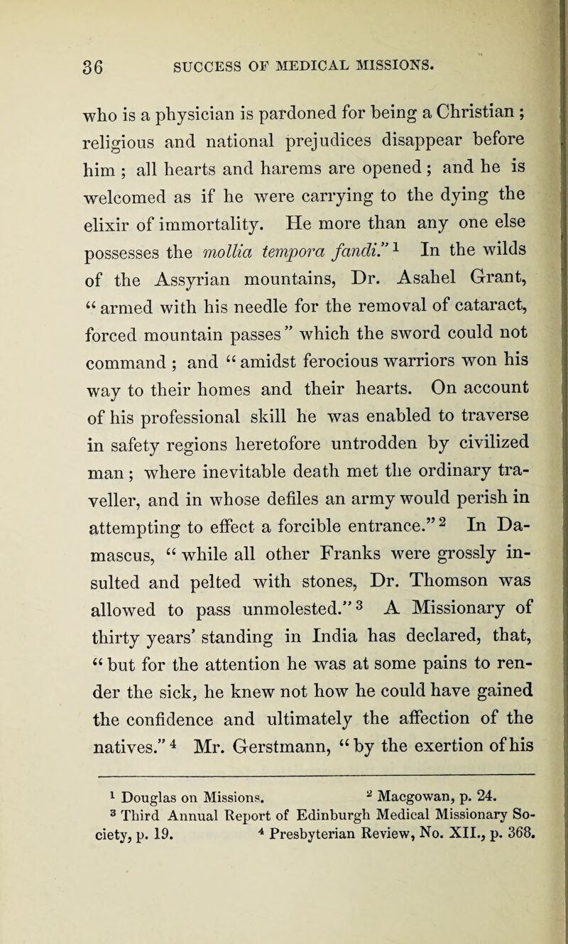 who is a physician is pardoned for being a Christian ; religious and national prejudices disappear before him ; all hearts and harems are opened ; and he is welcomed as if he were carrying to the dying the elixir of immortality. He more than any one else possesses the mollia tempora fandi.”1 In the wilds of the Assyrian mountains, Dr. Asahel Grant, “ armed with his needle for the removal of cataract, forced mountain passes ” which the sword could not command ; and “ amidst ferocious warriors won his way to their homes and their hearts. On account of his professional skill he was enabled to traverse in safety regions heretofore untrodden by civilized man; where inevitable death met the ordinary tra¬ veller, and in whose defiles an army would perish in attempting to effect a forcible entrance.” 2 In Da¬ mascus, “ while all other Franks were grossly in¬ sulted and pelted with stones, Dr. Thomson was allowed to pass unmolested/'3 A Missionary of thirty years’ standing in India has declared, that, “ but for the attention he was at some pains to ren¬ der the sick, he knew not how he could have gained the confidence and ultimately the affection of the natives.”4 Mr. Gerstmann, “by the exertion of his 1 Douglas on Missions. 2 Macgowan, p. 24. 3 Third Annual Report of Edinburgh Medical Missionary So- ciety, p. 19. 4 Presbyterian Review, No. XII., p. 368.