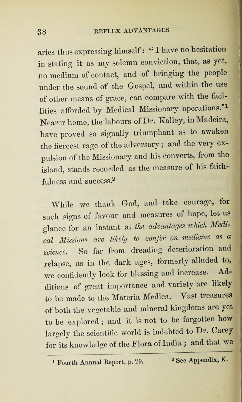 aries thus expressing himself: “ I have no hesitation in stating it as my solemn conviction, that, as yet, no medium of contact, and of bringing the people under the sound of the Gospel, and within the use of other means of grace, can compare with the faci¬ lities afforded by Medical Missionary operations.”1 Nearer home, the labours of Dr. Kalley, in Madeira, have proved so signally triumphant as to awaken the fiercest rage of the adversary; and the very ex¬ pulsion of the Missionary and his converts, fiom the island, stands recorded as the measure of his faith¬ fulness and success.2 While we thank God, and take courage, for such signs of favour and measures of hope, let us glance for an instant at the advantages which Medi¬ cal Missions are likely to confer on medicine as a science. So far from dreading deterioration and relapse, as in the dark ages, formerly alluded to, we confidently look for blessing and increase. Ad¬ ditions of great importance and variety are likely to be made to the Materia Medica. Vast treasures of both the vegetable and mineral kingdoms are yet to be explored ; and it is not to be forgotten how largely the scientific world is indebted to Dr. Carey for its knowledge of the Flora of India ; and that we 1 Fourth Annual Report, p. 29.