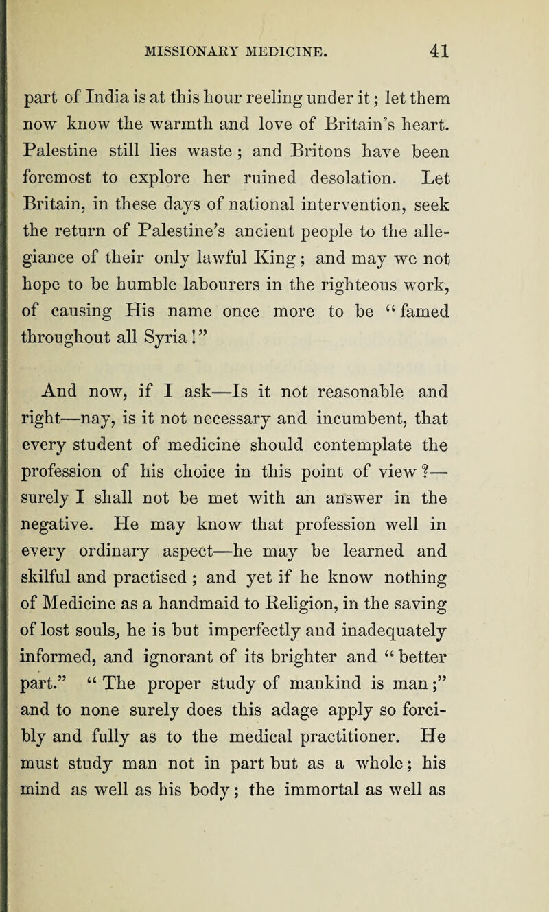 part of India is at this hour reeling under it; let them now know the warmth and love of Britain’s heart. Palestine still lies waste ; and Britons have been foremost to explore her ruined desolation. Let Britain, in these days of national intervention, seek the return of Palestine’s ancient people to the alle¬ giance of their only lawful King; and may we not hope to be humble labourers in the righteous work, of causing His name once more to be “ famed throughout all Syria! ” And now, if I ask—Is it not reasonable and right—nay, is it not necessary and incumbent, that every student of medicine should contemplate the profession of his choice in this point of view f— surely I shall not be met with an answer in the negative. He may know that profession well in every ordinary aspect—he may be learned and skilful and practised ; and yet if he know nothing of Medicine as a handmaid to Religion, in the saving of lost souls, he is but imperfectly and inadequately informed, and ignorant of its brighter and “ better part.” “ The proper study of mankind is man and to none surely does this adage apply so forci¬ bly and fully as to the medical practitioner. He must study man not in part but as a whole; his mind as well as his body; the immortal as well as