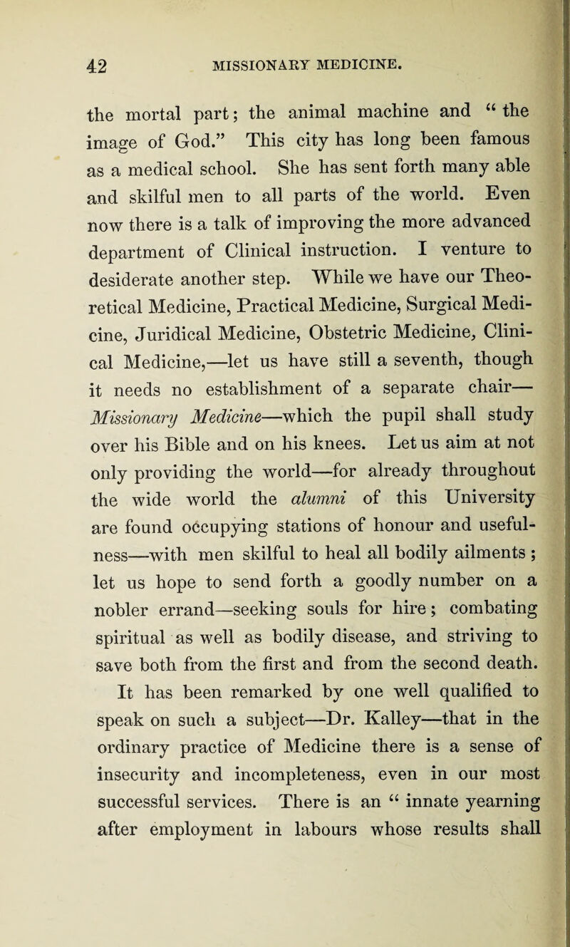 the mortal part; the animal machine and “ the image of God.” This city has long been famous as a medical school. She has sent forth many able and skilful men to all parts of the world. Even now there is a talk of improving the more advanced department of Clinical instruction. I venture to desiderate another step. While we have our Theo¬ retical Medicine, Practical Medicine, Surgical Medi¬ cine, Juridical Medicine, Obstetric Medicine, Clini¬ cal Medicine,—let us have still a seventh, though it needs no establishment of a separate chair— Missionary Medicine—which the pupil shall study over his Bible and on his knees. Let us aim at not only providing the world—for already throughout the wide world the alumni of this University are found occupying stations of honour and useful¬ ness—with men skilful to heal all bodily ailments ; let us hope to send forth a goodly number on a nobler errand—seeking souls for hire; combating spiritual as well as bodily disease, and striving to save both from the first and from the second death. It has been remarked by one well qualified to speak on such a subject—Dr. Kalley—that in the ordinary practice of Medicine there is a sense of insecurity and incompleteness, even in our most successful services. There is an “ innate yearning after employment in labours whose results shall