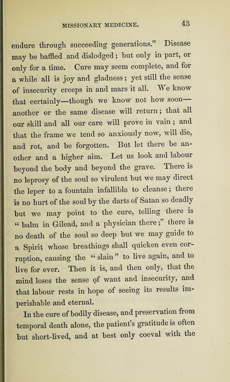 endure through succeeding generations.” Disease may he baffled and dislodged; hut only in part, 01 only for a time. Cure may seem complete, and for a while all is joy and gladness; yet still the sense of insecurity creeps in and mars it all. We know that certainly—though we know not how soon another or the same disease will return; that all our skill and all our care will prove in vain ; and that the frame we tend so anxiously now, will die, and rot, and be forgotten. But let there be an¬ other and a higher aim. Bet us look and labour beyond the body and beyond the grave. There is no leprosy of the soul so virulent but we may direct the leper to a fountain infallible to cleanse; theie is no hurt of the soul by the darts of Satan so deadly but we may point to the cure, telling there is u balm in Gilead, and a physician there; there is no death of the soul so deep but we may guide to a Spirit whose breathings shall quicken even cor¬ ruption, causing the “slain” to live again, and to live for ever. Then it is, and then only, that the mind loses the sense of want and insecurity, and that labour rests in hope of seeing its results im¬ perishable and eternal. In the cure of bodily disease, and preservation from temporal death alone, the patient’s gratitude is often but short-lived, and at best only coeval with the