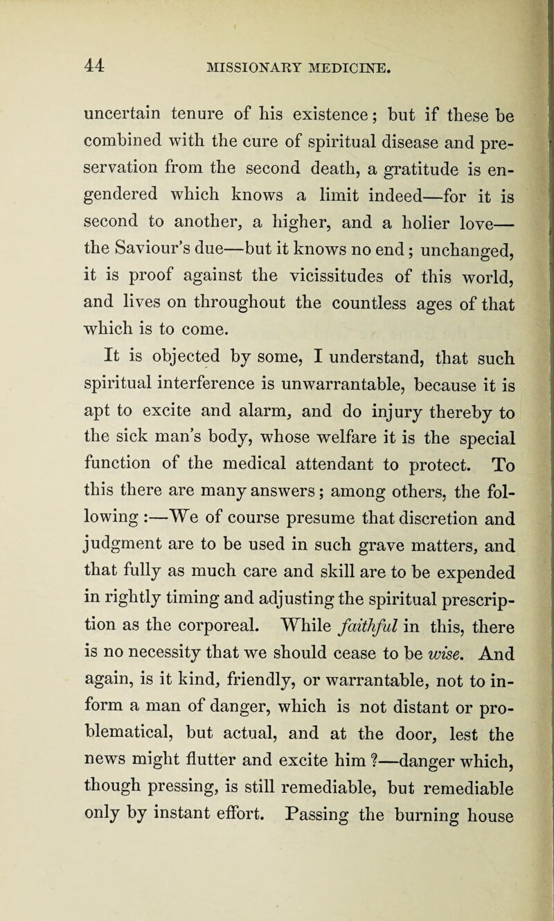 uncertain tenure of his existence; but if these be combined with the cure of spiritual disease and pre¬ servation from the second death, a gratitude is en¬ gendered which knows a limit indeed—for it is second to another, a higher, and a holier love— the Saviour’s due—but it knows no end; unchanged, it is proof against the vicissitudes of this world, and lives on throughout the countless ages of that which is to come. It is objected by some, I understand, that such spiritual interference is unwarrantable, because it is apt to excite and alarm, and do injury thereby to the sick man’s body, whose welfare it is the special function of the medical attendant to protect. To this there are many answers; among others, the fol¬ lowing :—We of course presume that discretion and judgment are to be used in such grave matters, and that fully as much care and skill are to be expended in rightly timing and adjusting the spiritual prescrip¬ tion as the corporeal. While faithful in this, there is no necessity that we should cease to be wise. And again, is it kind, friendly, or warrantable, not to in¬ form a man of danger, which is not distant or pro¬ blematical, but actual, and at the door, lest the news might flutter and excite him %—danger which, though pressing, is still remediable, but remediable only by instant effort. Passing the burning house