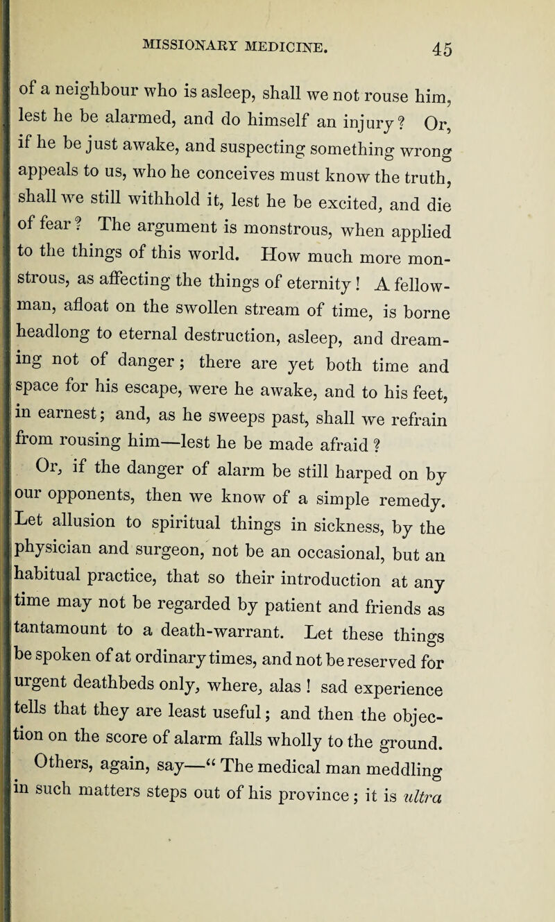 of a neighbour who is asleep, shall we not rouse him, lest he be alarmed, and do himself an injury? Or, if he be just awake, and suspecting something wrong appeals to us, who he conceives must know the truth, shall we still withhold it, lest he be excited, and die of fear ? The argument is monstrous, when applied to the things of this world. How much more mon¬ strous, as affecting the things of eternity! A fellow- man, afloat on the swollen stream of time, is borne headlong to eternal destruction, asleep, and dream¬ ing not of danger; there are yet both time and space for his escape, were he awake, and to his feet, in earnest ; and, as he sweeps past, shall we refrain fiom rousing him—lest he be made afraid? Or, if the danger of alarm be still harped on by our opponents, then we know of a simple remedy. Let allusion to spiritual things in sickness, by the physician and surgeon, not be an occasional, but an habitual practice, that so their introduction at any time may not be regarded by patient and friends as tantamount to a death-warrant. Let these things be spoken of at ordinary times, and not be reserved for urgent deathbeds only, where, alas ! sad experience tells that they are least useful; and then the objec¬ tion on the score of alarm falls wholly to the ground. Others, again, say—“ The medical man meddling in such matters steps out of his province; it is ultra