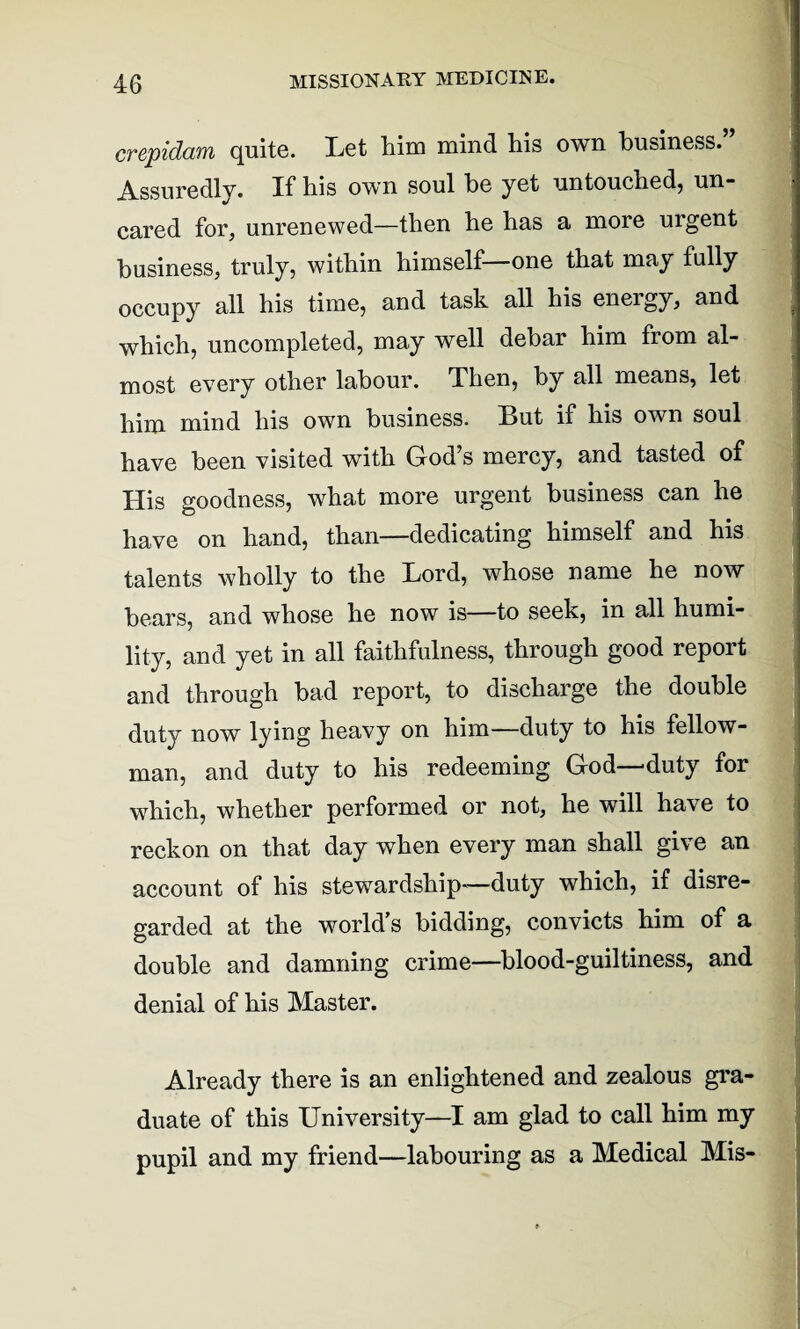 crepidam quite. Let him mind his own business.” Assuredly. If his own soul he yet untouched, un¬ cared for, unrenewed—then he has a more urgent business, truly, within himself—one that may fully occupy all his time, and task all his energy, and which, uncompleted, may well debar him from al¬ most every other labour. Then, by all means, let him mind his own business. But if his own soul have been visited with God’s mercy, and tasted of His goodness, what more urgent business can he have on hand, than—dedicating himself and his talents wholly to the Lord, whose name he now bears, and whose he now is—to seek, in all humi¬ lity, and yet in all faithfulness, through good report and through bad report, to discharge the double duty now lying heavy on him—duty to his fellow- man, and duty to his redeeming God—duty for which, whether performed or not, he will have to reckon on that day when every man shall give an account of his stewardship-—duty which, if disre¬ garded at the world s bidding, convicts him of a double and damning crime—blood-guiltiness, and denial of his Master. Already there is an enlightened and zealous gra¬ duate of this University—I am glad to call him my pupil and my friend—labouring as a Medical Mis-