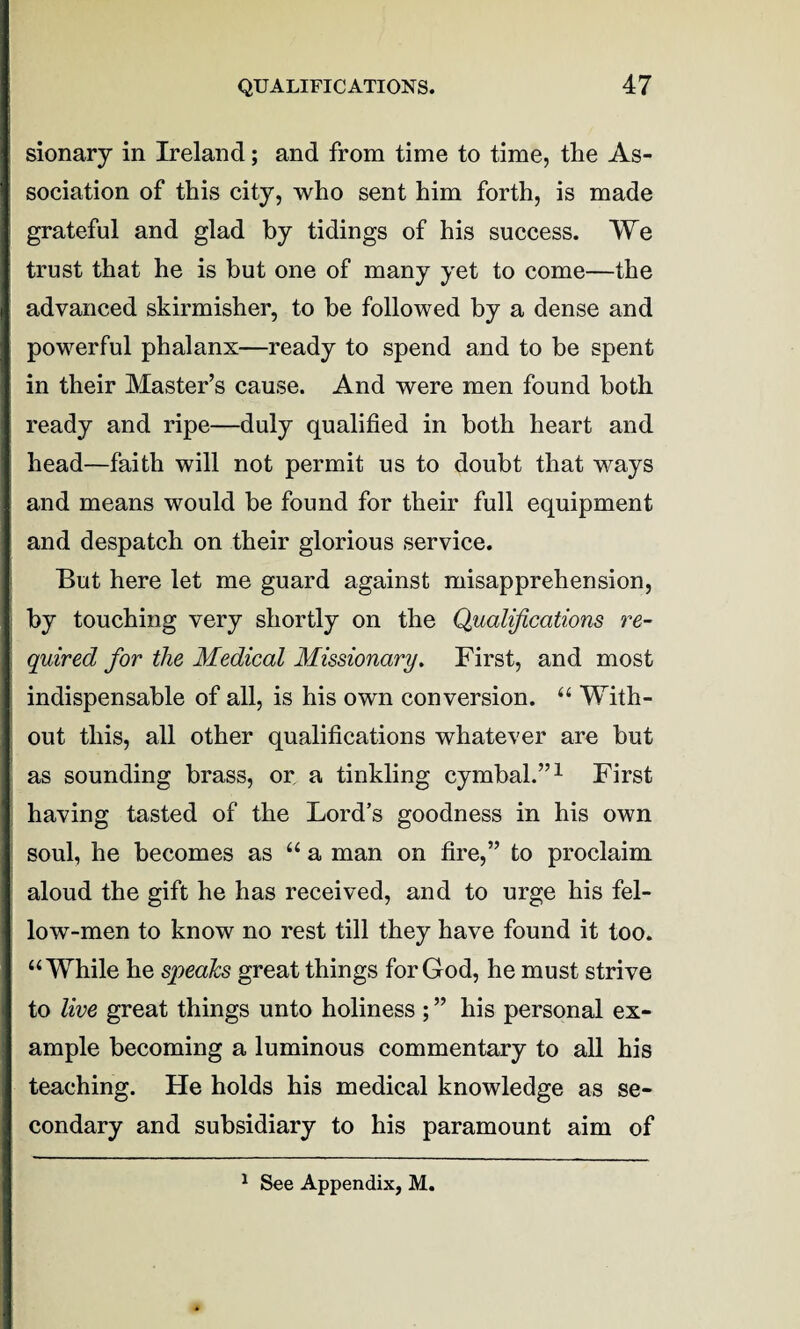 sionary in Ireland; and from time to time, the As¬ sociation of this city, who sent him forth, is made grateful and glad by tidings of his success. We trust that he is but one of many yet to come—the advanced skirmisher, to be followed by a dense and powerful phalanx—ready to spend and to be spent in their Master’s cause. And were men found both ready and ripe—duly qualified in both heart and head—faith will not permit us to doubt that ways and means would be found for their full equipment and despatch on their glorious service. But here let me guard against misapprehension, by touching very shortly on the Qualifications re¬ quired for the Medical Missionary. First, and most indispensable of all, is his own conversion. “ With¬ out this, all other qualifications whatever are but as sounding brass, or, a tinkling cymbal.”1 First having tasted of the Lord’s goodness in his own soul, he becomes as “ a man on fire,” to proclaim aloud the gift he has received, and to urge his fel¬ low-men to know no rest till they have found it too. “While he speaks great things for God, he must strive to live great things unto holiness ; ” his personal ex¬ ample becoming a luminous commentary to all his teaching. He holds his medical knowledge as se¬ condary and subsidiary to his paramount aim of