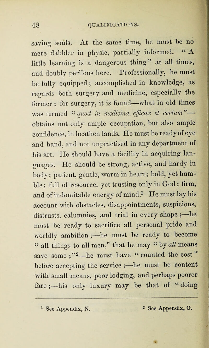 saving souls. At tlie same time, he must he no mere dabbler in physic, partially informed. “ A little learning is a dangerous thing” at all times, and doubly perilous here. Professionally, he must be fully equipped; accomplished in knowledge, as regards both surgery and medicine, especially the former ; for surgery, it is found—what in old times was termed “ quod in medicina efficax et cerium ”— obtains not only ample occupation, but also ample confidence, in heathen lands. He must be ready of eye and hand, and not unpractised in any department of his art. He should have a facility in acquiring lan¬ guages. He should be strong, active, and hardy in body; patient, gentle, warm in heart; bold, yet hum¬ ble ; full of resource, yet trusting only in God ; firm, and of indomitable energy of mind.1 He must lay his account with obstacles, disappointments, suspicions, distrusts, calumnies, and trial in every shape ;—he must be ready to sacrifice all personal pride and worldly ambition ;—he must be ready to become u all things to all men,” that he may “ by all means save some ;”2—he must have u counted the cost before accepting the service ;—he must be content with small means, poor lodging, and perhaps poorer fare ;—his only luxury may be that of 44 doing