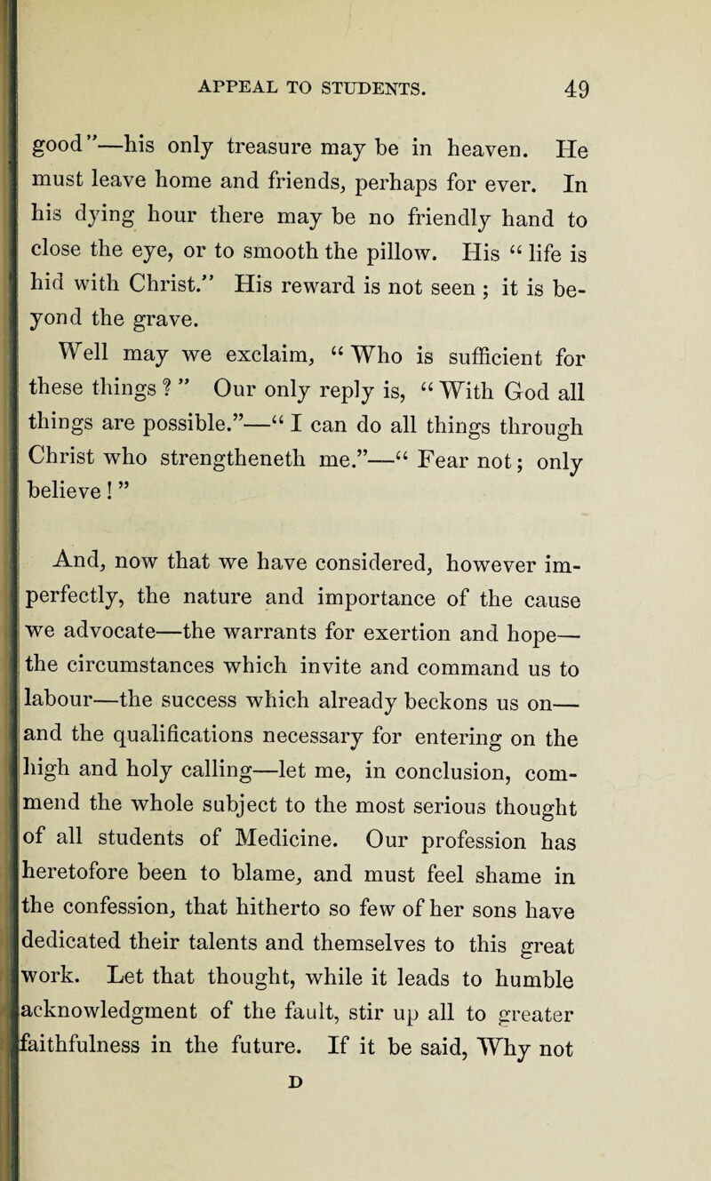 good”—his only treasure may be in heaven. He must leave home and friends,, perhaps for ever. In his dying hour there may be no friendly hand to close the eye, or to smooth the pillow. His “ life is hid with Christ.” His reward is not seen ; it is be¬ yond the grave. Well may we exclaim, “ Who is sufficient for these things ? ” Our only reply is, “ With God all things are possible.”—“ I can do all things through Christ who strengtheneth me.”—“ Fear not; only believe! ” And, now that we have considered, however im¬ perfectly, the nature and importance of the cause we advocate—the warrants for exertion and hope— the circumstances which invite and command us to labour—the success which already beckons us on— and the qualifications necessary for entering on the high and holy calling—let me, in conclusion, com¬ mend the whole subject to the most serious thought of all students of Medicine. Our profession has heretofore been to blame, and must feel shame in the confession, that hitherto so few of her sons have dedicated their talents and themselves to this great work. Let that thought, while it leads to humble acknowledgment of the fault, stir up all to greater faithfulness in the future. If it be said, Why not D