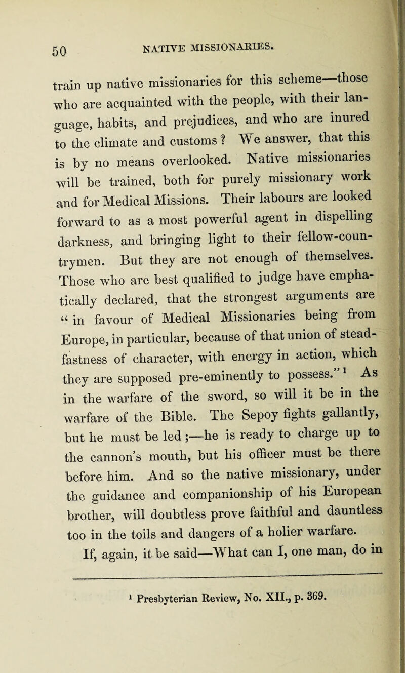NATIVE MISSIONARIES. train up native missionaries for this scheme those who are acquainted with the people, with their lan¬ guage, habits, and prejudices, and who are inured to the climate and customs ? We answer, that this is by no means overlooked. Native missionaries will be trained, both for purely missionary work and for Medical Missions. Their labours are looked forward to as a most powerful agent in dispelling darkness, and bringing light to their fellow-coun¬ trymen. But they are not enough of themselves. Those who are best qualified to judge have empha¬ tically declared, that the strongest arguments are “ in favour of Medical Missionaries being from Europe, in particular, because of that union of stead¬ fastness of character, with energy in action, which they are supposed pre-eminently to possess. 1 As in the warfare of the sword, so will it be in the warfare of the Bible. The Sepoy fights gallantly, but he must be led he is ready to charge up to the cannon’s mouth, but his officer must be tlieie before him. And so the native missionary, under the guidance and companionship of his European brother, will doubtless prove faithful and dauntless too in the toils and dangers of a holier warfare. If, again, it be said—M hat can I, one man, do in 1 Presbyterian Review, No. XII., p. 369.