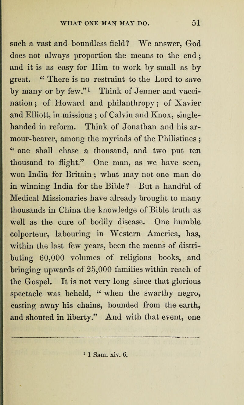such a vast and boundless field? We answer, God does not always proportion the means to the end ; and it is as easy for Him to work by small as by great. “ There is no restraint to the Lord to save by many or by few.”1 Think of Jenner and vacci¬ nation ; of Howard and philanthropy; of Xavier and Elliott, in missions ; of Calvin and Knox, single- handed in reform. Think of Jonathan and his ar¬ mour-bearer, among the myriads of the Philistines ; “ one shall chase a thousand, and two put ten thousand to flight.” One man, as we have seen, won India for Britain ; what may not one man do in winning India for the Bible ? But a handful of Medical Missionaries have already brought to many thousands in China the knowledge of Bible truth as well as the cure of bodily disease. One humble colporteur, labouring in Western America, has, within the last few years, been the means of distri¬ buting 60,000 volumes of religious books, and bringing upwards of 25,000 families within reach of the Gospel. It is not very long since that glorious spectacle was beheld, “ when the swarthy negro, casting away his chains, bounded from the earth, and shouted in liberty.” And with that event, one 1 1 Sam. xiv. 6.
