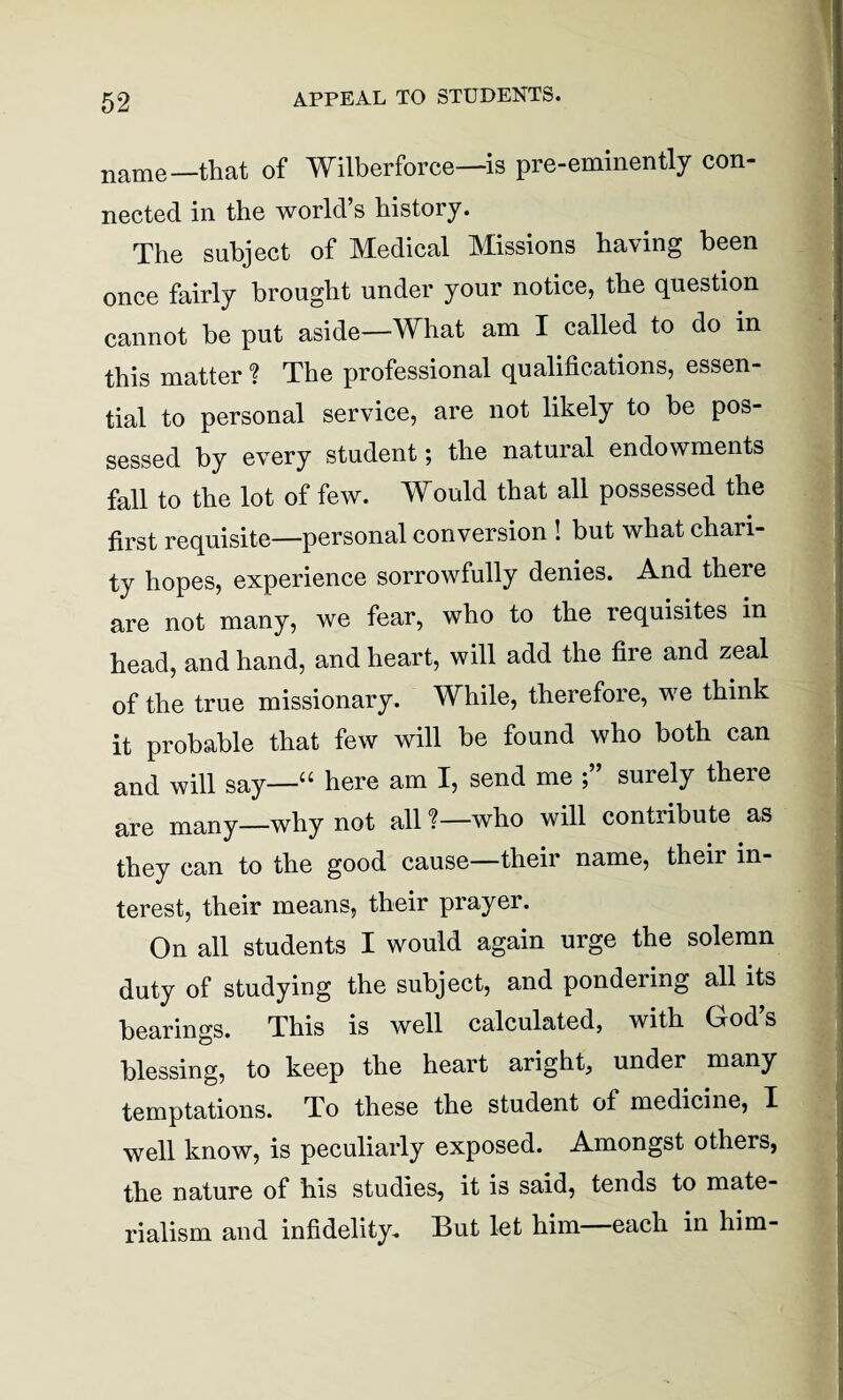 name—that of Wilberforce—is pre-eminently con¬ nected in the world’s history. The subject of Medical Missions having been once fairly brought under your notice, the question cannot be put aside—What am I called to do in this matter ? The professional qualifications, essen¬ tial to personal service, are not likely to be pos¬ sessed by every student; the natural endowments fall to the lot of few. Would that all possessed the first requisite—personal conversion ! but what chari¬ ty hopes, experience sorrowfully denies. And there are not many, we fear, who to the requisites in head, and hand, and heart, will add the fire and zeal of the true missionary. While, therefore, we think it probable that few will be found who both can and will say—“ here am I, send me surely there are many—why not all ?—who will contribute as they can to the good cause—their name, their in¬ terest, their means, their prayer. On all students I would again urge the solemn duty of studying the subject, and pondering all its bearings. This is well calculated, with God’s blessing, to keep the heart aright, under many temptations. To these the student of medicine, I well know, is peculiarly exposed. Amongst others, the nature of his studies, it is said, tends to mate¬ rialism and infidelity. But let him—each in him-