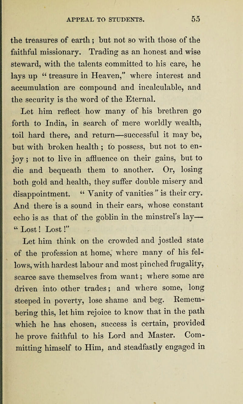 the treasures of earth; but not so with those of the faithful missionary. Trading as an honest and wise steward, with the talents committed to his care, he lays up “ treasure in Heaven,” where interest and accumulation are compound and incalculable, and the security is the word of the Eternal. Let him reflect how many of his brethren go forth to India, in search of mere worldly wealth, toil hard there, and return—successful it may be, but with broken health ; to possess, but not to en¬ joy ; not to live in affluence on their gains, but to die and bequeath them to another. Or, losing both gold and health, they suffer double misery and disappointment. “ Vanity of vanities ” is their cry. And there is a sound in their ears, whose constant echo is as that of the goblin in the minstrel’s lay— “ Lost! Lost!” Let him think on the crowded and jostled state of the profession at home, where many of his fel¬ lows, with hardest labour and most pinched frugality, scarce save themselves from want; where some are driven into other trades; and where some, long steeped in poverty, lose shame and beg. Remem¬ bering this, let him rejoice to know that in the path which he has chosen, success is certain, provided he prove faithful to his Lord and Master. Com¬ mitting himself to Him, and steadfastly engaged in