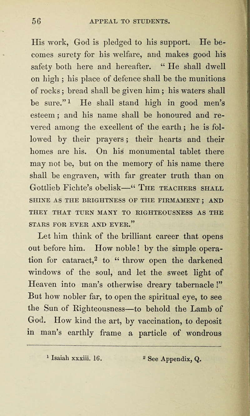 His work, God is pledged to his support. He be¬ comes surety for his welfare, and makes good his safety both here and hereafter. “ He shall dwell on high ; his place of defence shall be the munitions of rocks; bread shall be given him ; his waters shall be sure.”1 He shall stand high in good men’s esteem; and his name shall be honoured and re¬ vered among the excellent of the earth; he is fol¬ lowed by their prayers; their hearts and their homes are his. On his monumental tablet there may not be, but on the memory of his name there shall be engraven, with far greater truth than on Gottlieb Fichte’s obelisk—“ The teachers shall SHINE AS THE BRIGHTNESS OF THE FIRMAMENT ; AND THEY THAT TURN MANY TO RIGHTEOUSNESS AS THE STARS FOR EVER AND EVER.” Let him think of the brilliant career that opens out before him. How noble! by the simple opera¬ tion for cataract,2 to “ throw open the darkened windows of the soul, and let the sweet light of Heaven into man’s otherwise dreary tabernacle !” But how nobler far, to open the spiritual eye, to see the Sun of Righteousness—to behold the Lamb of God. How kind the art, by vaccination, to deposit in man’s earthly frame a particle of wondrous