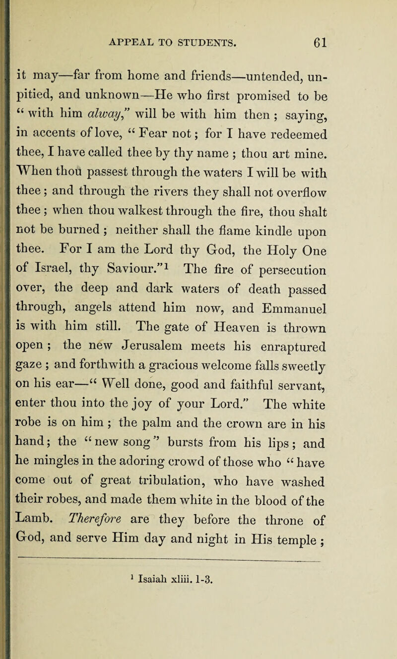 it may—far from home and friends—untended, un¬ pitied, and unknown—He who first promised to be “ with him alway” will be with him then ; saying, in accents of love, u Fear not; for I have redeemed thee, I have called thee by thy name ; thou art mine. When thou passest through the waters I will be with thee; and through the rivers they shall not overflow thee ; when thou walkest through the fire, thou shalt not be burned ; neither shall the flame kindle upon thee. For I am the Lord thy God, the Holy One of Israel, thy Saviour.”1 The fire of persecution over, the deep and dark waters of death passed through, angels attend him now, and Emmanuel is with him still. The gate of Heaven is thrown open ; the new Jerusalem meets his enraptured gaze ; and forthwith a gracious welcome falls sweetly on his ear—■“ Well done, good and faithful servant, enter thou into the joy of your Lord” The white robe is on him ; the palm and the crown are in his hand; the “ new song ” bursts from his lips; and he mingles in the adoring crowd of those who “ have come out of great tribulation, who have washed their robes, and made them white in the blood of the Lamb. Therefore are they before the throne of God, and serve Him day and night in His temple ;