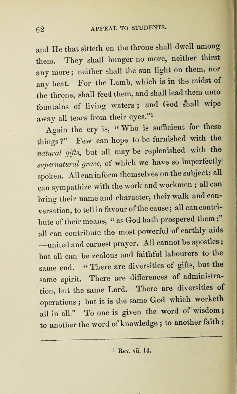 and He that sitteth on the throne shall dwell among them. They shall hunger no more, neither thirst any more; neither shall the sun light on them, nor any heat. For the Lamb, which is in the midst of the throne, shall feed them, and shall lead them unto fountains of living waters ; and God shall wipe away all tears from their eyes.”1 Again the cry is, “ Who is sufficient for these things ?” Few can hope to be furnished with the natural gifts, but all may be replenished with the supernatural grace, of which we have so impel fectly spoken. All can inform themselves on the subject; all can sympathize with the work and workmen ; all can bring their name and character, their walk and con¬ versation, to tell in favour of the cause; all can contri¬ bute of their means, “ as God hath prospered them ; all can contribute the most powerful of earthly aids —united and earnest prayer. All cannot be apostles; but all can be zealous and faithful labourers to the same end. “ There are diversities of gifts, but the same spirit. There are differences of administra¬ tion, but the same Lord. There are diversities of operations ; but it is the same God which worketh all in all.” To one is given the word of wisdom; to another the word of knowledge ; to another faith ; 1 Rev. vii. 14.
