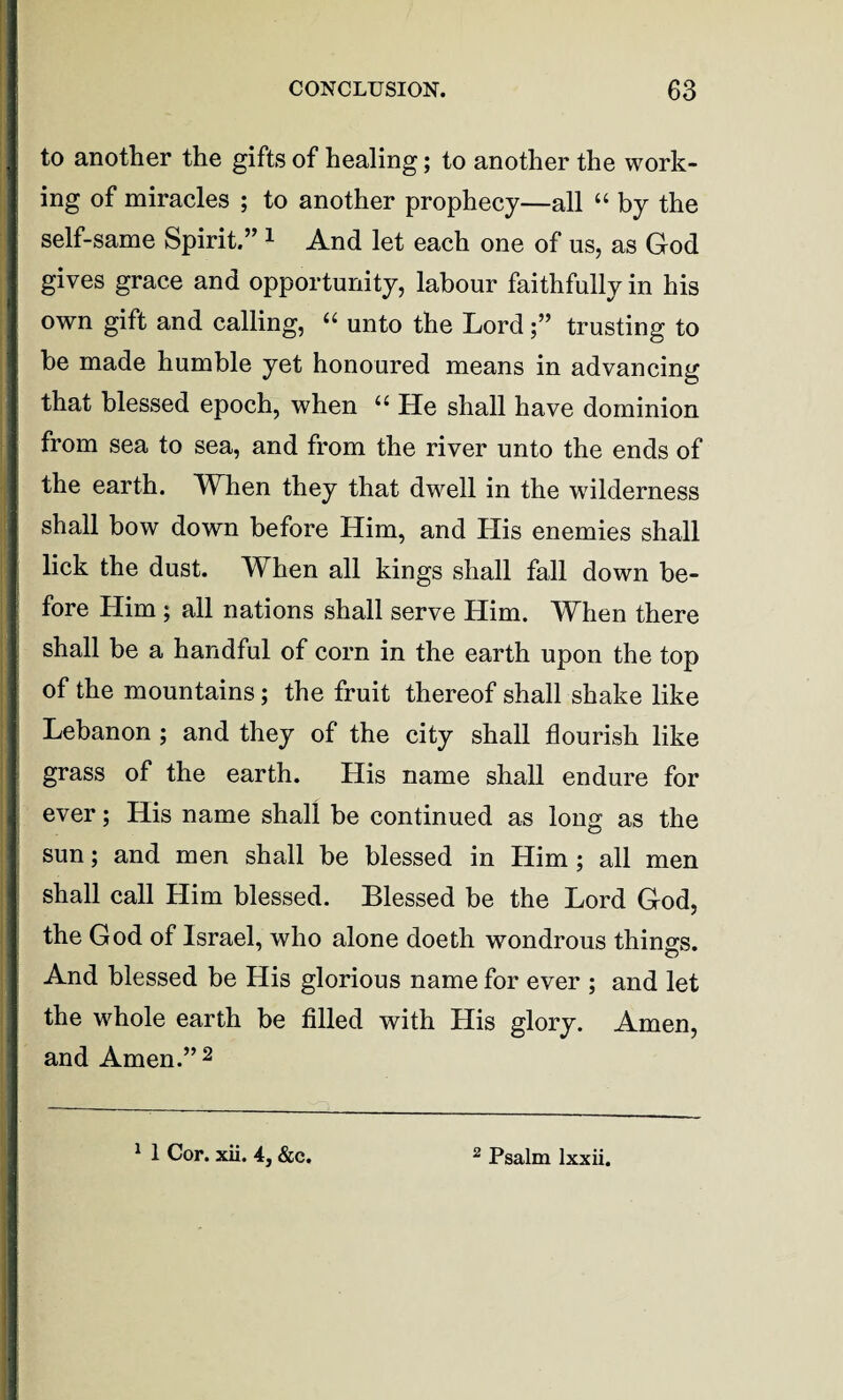 to another the gifts of healing; to another the work¬ ing of miracles ; to another prophecy—all “ by the self-same Spirit.” 1 And let each one of ns, as God gives grace and opportunity, labour faithfully in his own gift and calling, “ unto the Lordtrusting to be made humble yet honoured means in advancing that blessed epoch, when u He shall have dominion from sea to sea, and from the river unto the ends of the earth. When they that dwell in the wdlderness shall bow down before Him, and His enemies shall lick the dust. When all kings shall fall down be¬ fore Him ; all nations shall serve Him. When there shall be a handful of corn in the earth upon the top of the mountains; the fruit thereof shall shake like Lebanon ; and they of the city shall flourish like grass of the earth. His name shall endure for ever; His name shall be continued as long as the sun; and men shall be blessed in Him; all men shall call Him blessed. Blessed be the Lord God, the God of Israel, who alone doeth wondrous things. And blessed be His glorious name for ever ; and let the whole earth be filled with His glory. Amen, and Amen.” 2 1 1 Cor. xii. 4, &c. 2 Psalm lxxii.