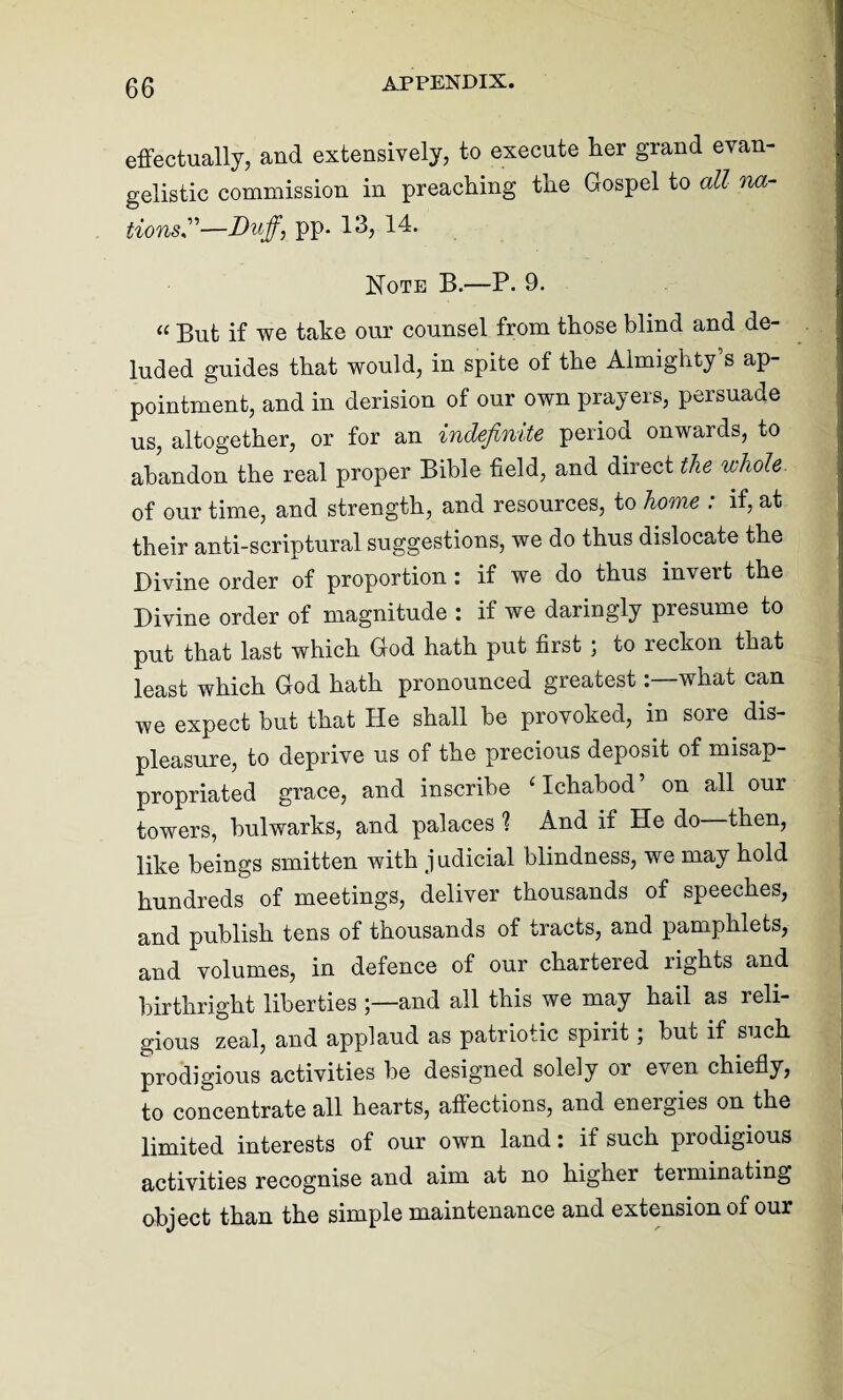 effectually, and extensively, to execute lier grand evan¬ gelistic commission in preaching the Gospel to all na¬ tions”—Duff, pp. 13, 14. Note B.—P. 9. “ But if we take our counsel from those blind and de- luded guides that would, in spite of the Almighty’s ap¬ pointment, and in derision of our own prayers, persuade us, altogether, or for an indefinite period onwards, to abandon the real proper Bible field, and direct the whole of our time, and strength, and resources, to home : if, at their anti-scriptural suggestions, we do thus dislocate the Divine order of proportion : if we do thus invert the Divine order of magnitude : if we daringly presume to put that last which God hath put first ; to reckon that least which God hath pronounced greatestwhat can we expect but that He shall be provoked, in sore dis¬ pleasure, to deprive us of the precious deposit of misap¬ propriated grace, and inscribe ‘Ichabod’ on all our towers, bulwarks, and palaces 1 And if He do then, like beings smitten with judicial blindness, we may hold hundreds of meetings, deliver thousands of speeches, and publish tens of thousands of tracts, and pamphlets, and volumes, in defence of our chartered rights and birthright liberties and all this we may hail as reli¬ gious zeal, and applaud as patriotic spirit; but if such prodigious activities be designed solely or even chiefly, to concentrate all hearts, affections, and energies on the limited interests of our own land: if such piodigious activities recognise and aim at no higher terminating object than the simple maintenance and extension of our
