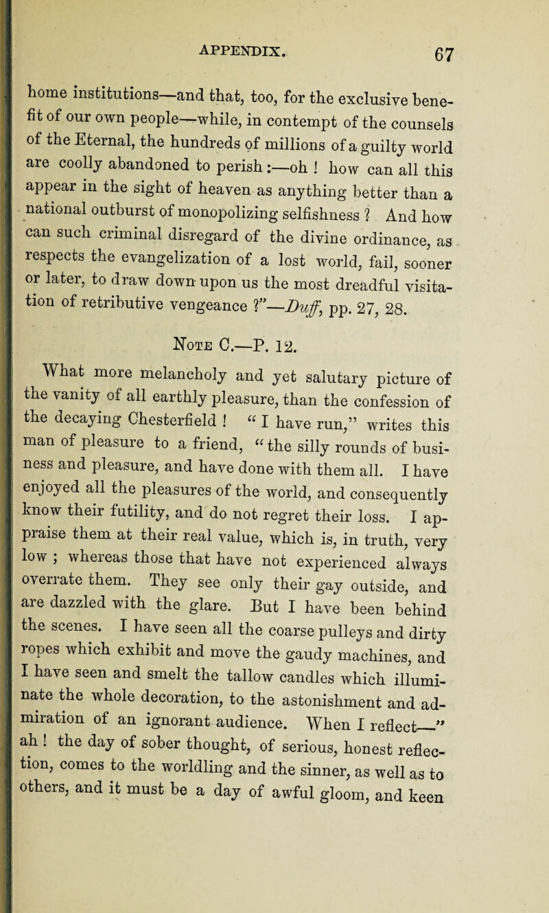 home institutions—and that, too, for the exclusive bene¬ fit of our own people—while, in contempt of the counsels of the Eternal, the hundreds of millions of a guilty world are coolly abandoned to perish:—oh ! how can all this appear in the sight of heaven as anything better than a national outburst of monopolizing selfishness ? And how can such criminal disregard of the divine ordinance, as respects the evangelization of a lost world, fail, sooner or later, to draw down upon us the most dreadful visita¬ tion of retributive vengeance T—Buff, pp. 27, 28. Note C.—P. 12. What more melancholy and yet salutary picture of the vanity of all earthly pleasure, than the confession of the decaying Chesterfield ! “ I have run,” writes this man of pleasure to a friend, “ the silly rounds of busi¬ ness and pleasure, and have done with them all. I have enjoyed all the pleasures of the world, and consequently know their futility, and do not regret their loss. I ap¬ praise them at their real value, which is, in truth, very low , whereas those that have not experienced always overrate them. They see only their gay outside, and are dazzled with the glare. But I have been behind the scenes. I have seen all the coarse pulleys and dirty ropes which exhibit and move the gaudy machines, and I have seen and smelt the tallow candles which illumi¬ nate the whole decoration, to the astonishment and ad¬ miration of an ignorant audience. When I reflect—” ah ! the day of sober thought, of serious, honest reflec¬ tion, comes to the worldling and the sinner, as well as to others, and it must be a day of awful gloom, and keen