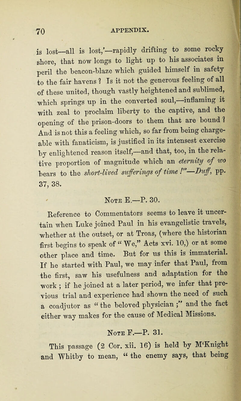 is lost—all is lost/—rapidly drifting to some rocky shore, that now longs to light up to his associates in peril the beacon-blaze which guided himself in safety to the fair havens 1 Is it not the generous feeling of all of these united, though vastly heightened and sublimed, which springs up in the converted soul,—inflaming it with zeal to proclaim liberty to the captive, and the opening of the prison-doors to them that are bound % And is not this a feeling which, so far from being charge¬ able with fanaticism, is justified in its intensest exercise by enlightened reason itself,—and that, too, in the rela¬ tive proportion of magnitude which an eternity of wo bears to the short-lived sufferings of time !”—Duff, pp. 37, 38. Note E.—P. 30. Reference to Commentators seems to leave it uncer¬ tain when Luke joined Paul in his evangelistic travels, whether at the outset, or at Troas, (where the historian first begins to speak of “ We,” Acts xvi. 10,) or at some other place and time. But for us this is immaterial. If he started with Paul, we may infer that Paul, from the first, saw his usefulness and adaptation for the work ; if he joined at a later period, we infer that pre¬ vious trial and experience had shown the need of such a coadjutor as u the beloved physician ; and the fact either way makes for the cause of Medical Missions. Note F.—P. 31. This passage (2 Cor. xii. 16) is held by M£Knight and Whitby to mean, u the enemy says, that being