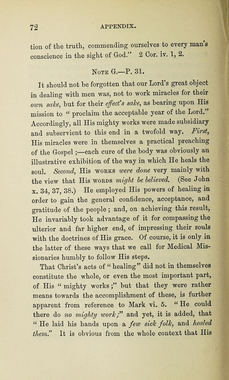 tion of the truth, commending ourselves to every mans conscience in the sight of God. 2 Cor. iv. 1, 2. Note G.—P. 31. It should not he forgotten that our Lord’s great object in dealing with men was, not to work miracles for their own sake, but for their effect’s sake, as bearing upon His mission to 11 proclaim the acceptable year of the Lord. Accordingly, all His mighty works were made subsidiary and subservient to this end in a twofold way. First, His miracles were in themselves a practical preaching of the Gospel ;—each cure of the body was obviously an illustrative exhibition of the way in which He heals the soul. Second, His works were done very mainly with the view that His words might be believed. (See John x. 34, 37, 38.) He employed His powers of healing in order to gain the general confidence, acceptance, and gratitude of the people ; and, on achieving this result, He invariably took advantage of it for compassing the ulterior and far higher end, of impressing their souls with the doctrines of His grace. Of course, it is only in the latter of these ways that we call for Medical Mis¬ sionaries humbly to follow His steps. That Christ’s acts of “healing” did not in themselves constitute the whole, or even the most important part, of His “ mighty works but that they were rather means towards the accomplishment of these, is further apparent from reference to Mark vi. 5. “ He could there do no mighty work;” and yet, it is added, that “ He laid his hands upon a few sick folk, and healed them” It is obvious from the whole context that His