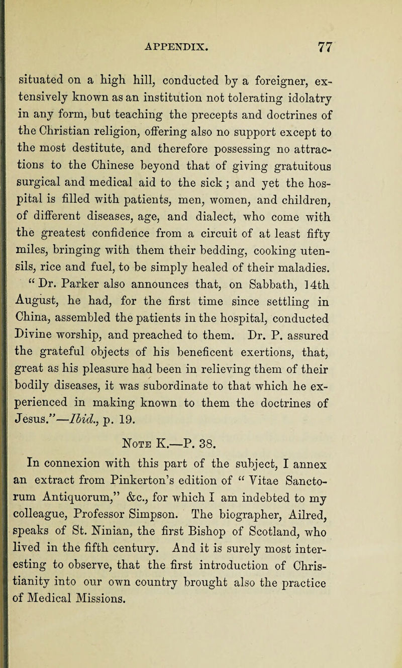 situated on a high hill, conducted by a foreigner, ex¬ tensively known as an institution not tolerating idolatry in any form, but teaching the precepts and doctrines of the Christian religion, offering also no support except to the most destitute, and therefore possessing no attrac¬ tions to the Chinese beyond that of giving gratuitous surgical and medical aid to the sick ; and yet the hos¬ pital is filled with patients, men, women, and children, of different diseases, age, and dialect, who come with the greatest confidence from a circuit of at least fifty miles, bringing with them their bedding, cooking uten¬ sils, rice and fuel, to be simply healed of their maladies. “ Dr. Parker also announces that, on Sabbath, 14th August, he had, for the first time since settling in China, assembled the patients in the hospital, conducted Divine worship, and preached to them. Dr. P. assured the grateful objects of his beneficent exertions, that, great as his pleasure had been in relieving them of their bodily diseases, it was subordinate to that which he ex¬ perienced in making known to them the doctrines of Jesus/'—Hid., p. 19. Note K.—P. 38. In connexion with this part of the subject, I annex an extract from Pinkerton’s edition of “ Vitae Sancto¬ rum Antiquorum,” &c., for which I am indebted to my colleague, Professor Simpson. The biographer, Ailred, speaks of St. Ninian, the first Bishop of Scotland, who lived in the fifth century. And it is surely most inter¬ esting to observe, that the first introduction of Chris¬ tianity into our own country brought also the practice of Medical Missions.