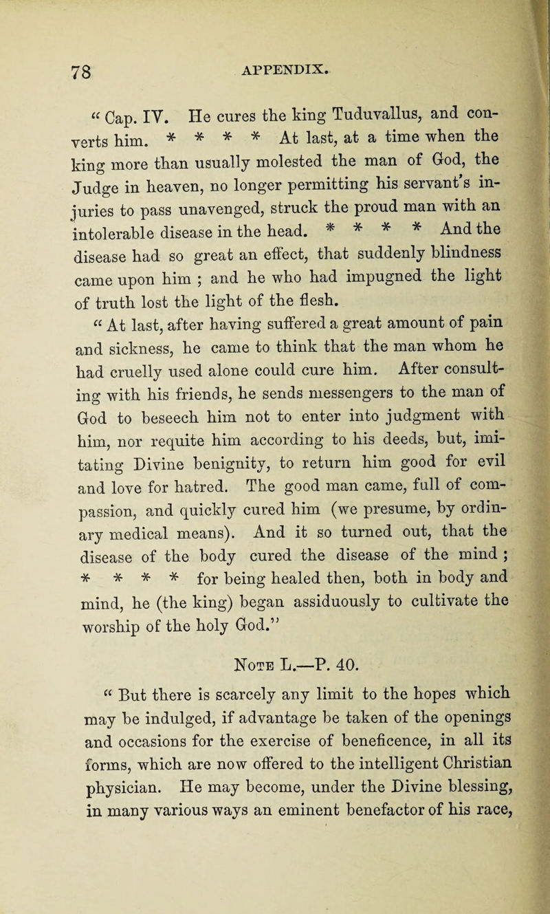 “ Gap. IY. He cures the king Tuduvallus, and con¬ verts him. * * * * At last, at a time when the king more than usually molested the man of God, the Judge in heaven, no longer permitting his servant’s in¬ juries to pass unavenged, struck the proud man with an intolerable disease in the head. * * * * And the disease had so great an effect, that suddenly blindness came upon him ; and he who had impugned the light of truth lost the light of the flesh. “ At last, after having suffered a great amount of pain and sickness, he came to think that the man whom he had cruelly used alone could cure him. After consult¬ ing with his friends, he sends messengers to the man of God to beseech him not to enter into judgment with him, nor requite him according to his deeds, but, imi¬ tating Divine benignity, to return him good for evil and love for hatred. The good man came, full of com¬ passion, and quickly cured him (we presume, by ordin¬ ary medical means). And it so turned out, that the disease of the body cured the disease of the mind ; * * * * for being healed then, both in body and mind, he (the king) began assiduously to cultivate the worship of the holy God.,J Note L.—P. 40. “ But there is scarcely any limit to the hopes which may be indulged, if advantage be taken of the openings and occasions for the exercise of beneficence, in all its forms, which are now offered to the intelligent Christian physician. He may become, under the Divine blessing, in many various ways an eminent benefactor of his race,