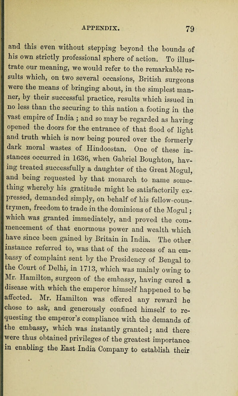 and this even without stepping beyond the bounds of his own strictly professional sphere of action. To illus¬ trate our meaning, we would refer to the remarkable re¬ sults which, on two several occasions, British surgeons were the means of bringing about, in the simplest man¬ ner, by their successful practice, results which issued in no less than the securing to this nation a footing in the vast empire of India ; and so may be regarded as having opened the doors for the entrance of that flood of light and truth which is now being poured over the formerly dark moral wastes of Hindoostan. One of these in¬ stances occurred in 1636, when Gabriel Boughton, hav¬ ing tieated successfully a daughter of the Great Mogul, and being requested by that monarch to name some¬ thing whereby his gratitude might be satisfactorily ex¬ pressed, demanded simply, on behalf of his fellow-coun¬ trymen, freedom to trade in the dominions of the Mogul; which was granted immediately, and proved the com¬ mencement of that enormous power and wealth which have since been gained by Britain in India. The other instance referred to, was that of the success of an em¬ bassy of complaint sent by the Presidency of Bengal to the Court of Delhi, in 1713, which was mainly owing to Mi. Hamilton, surgeon of the embassy, having cured a disease with which the emperor himself happened to be affected. Mr. Hamilton was offered any reward he chose to ask, and generously confined himself to re¬ questing the emperor’s compliance with the demands of the embassy, which was instantly granted; and there were thus obtained privileges of the greatest importance in enabling the East India Company to establish their