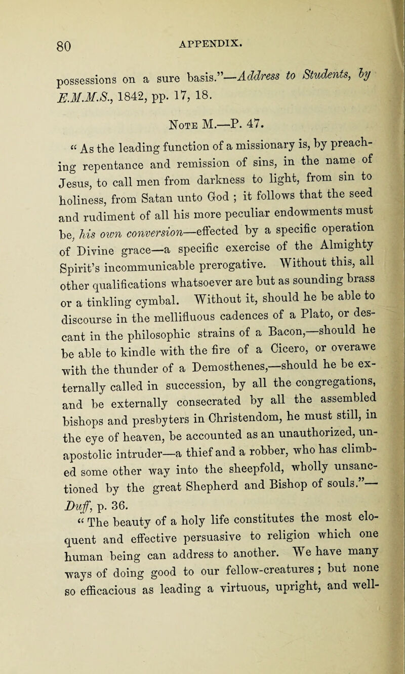 possessions on a sure basis.”—Address to Students, by E.M.M.S., 1842, pp. 17, 18. Note M.—P. 47. « As the leading function of a missionary is, by preach¬ ing repentance and remission of sins, in the name of Jesus, to call men from darkness to light, from sin to holiness, from Satan unto God ; it follows that the seed and rudiment of all his more peculiar endowments must be, his own conversion—effected by a specific operation of Divine grace—a specific exercise of the Almighty Spirit’s incommunicable prerogative. Without this, all other qualifications whatsoever are but as sounding brass or a tinkling cymbal. Without it, should he be able to discourse in the mellifluous cadences of a Plato, or des¬ cant in the philosophic strains of a Bacon,—should he be able to kindle with the fire of a Cicero, or overawe with the thunder of a Demosthenes,—should he be ex¬ ternally called in succession, by all the congregations, and be externally consecrated by all the assembled bishops and presbyters in Christendom, he must still, m the eye of heaven, be accounted as an unauthorized, un- apostolic intruder—a thief and a robber, who has climb¬ ed some other way into the sheepfold, wholly unsanc¬ tioned by the great Shepherd and Bishop of souls.”— Duff, p. 36. “ The beauty of a holy life constitutes the most elo¬ quent and effective persuasive to religion which one human being can address to another. We have many ways of doing good to our fellow-creatures ; but none so efficacious as leading a virtuous, upright, and well-