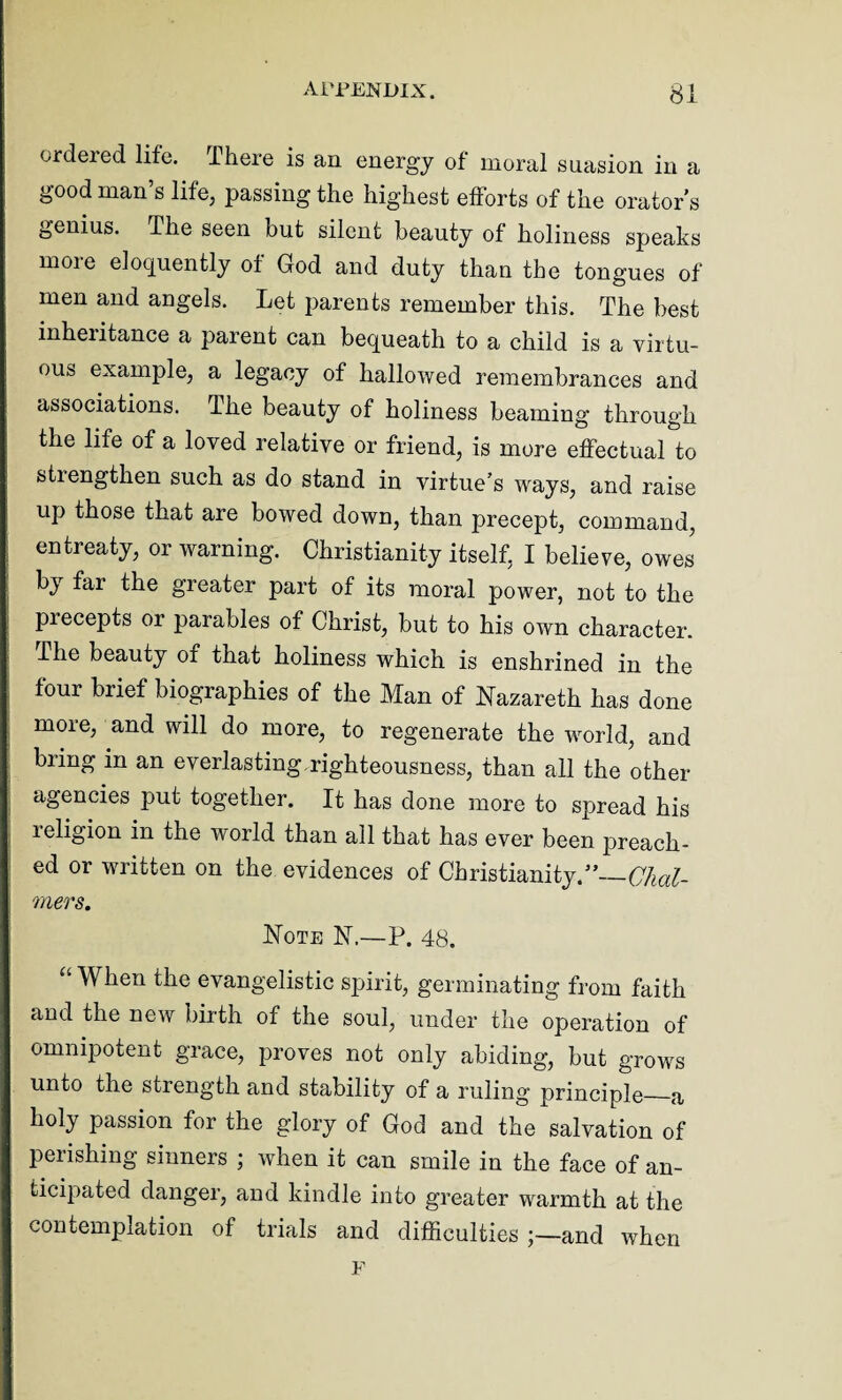 ordeied life. There is an energy of moral suasion in a good man’s life, passing the highest efforts of the orator's genius. The seen but silent beauty of holiness speaks more eloquently of God and duty than the tongues of men and angels. Let parents remember this. The best inheritance a parent can bequeath to a child is a virtu¬ ous example, a legacy of hallowed remembrances and associations. The beauty of holiness beaming through the life of a loved relative or friend, is more effectual to strengthen such as do stand in virtue’s ways, and raise up those that are bowed down, than precept, command, entreaty, or warning. Christianity itself, I believe, owes by far the greater part of its moral power, not to the precepts or parables of Christ, but to his own character. The beauty of that holiness which is enshrined in the four brief biographies of the Man of Nazareth has done more, and will do more, to regenerate the world, and bring in an everlasting.righteousness, than all the other- agencies put together. It has done more to spread his religion in the world than all that has ever been preach¬ ed or written on the evidences of Christianity.5’— Chal¬ mers. Note N.—P. 48. “ When the evangelistic spirit, germinating from faith and the new birth of the soul, under the operation of omnipotent grace, proves not only abiding, but grows unto the strength and stability of a ruling principle_a holy passion for the glory of God and the salvation of perishing sinners ; when it can smile in the face of an¬ ticipated danger, and kindle into greater warmth at the contemplation of trials and difficulties ;—and when F