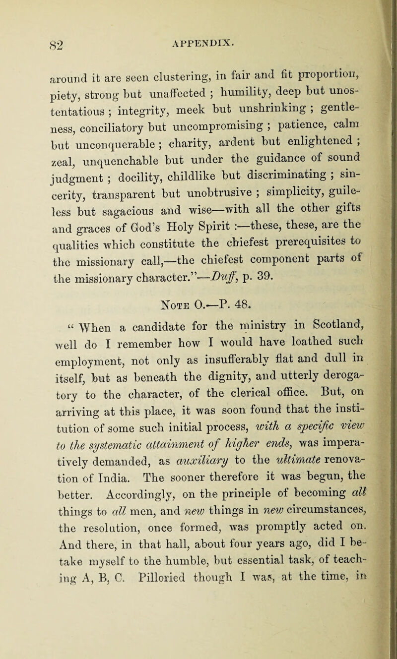 around it are seen clustering, in fair and fit proportion, piety, strong but unaffected ; humility, deep but unos¬ tentatious ; integrity, meek but unshrinking ; gentle¬ ness, conciliatory but uncompromising ; patience, calm but unconquerable ; charity, ardent but enlightened ; zeal, unquenchable but under the guidance of sound judgment ; docility, childlike but discriminating ; sin¬ cerity, transparent but unobtrusive ; simplicity, guile¬ less but sagacious and wise—with all the othei gifts and graces of God’s Holy Spirit : these, these, are the qualities which constitute the cbiefest prerequisites to the missionary call,—the chiefest component parts of the missionary character.”—Duff, p. 39. Note 0.—P. 48. “ When a candidate for the ministry in Scotland, well do I remember how I would have loathed such employment, not only as insufferably flat and dull in itself, but as beneath the dignity, and utterly deroga¬ tory to the character, of the clerical office. But, on arriving at this place, it was soon found that the insti¬ tution of some such initial process, with a specific view to the systematic attainment of higher ends, was impera¬ tively demanded, as auxiliary to the ultimate renova¬ tion of India. The sooner therefore it was begun, the better. Accordingly, on the principle of becoming all things to all men, and new things in new circumstances, the resolution, once formed, was promptly acted on. And there, in that hall, about four years ago, did I be¬ take myself to the humble, but essential task, of teach¬ ing A, B, C. Pilloried though I was, at the time, in