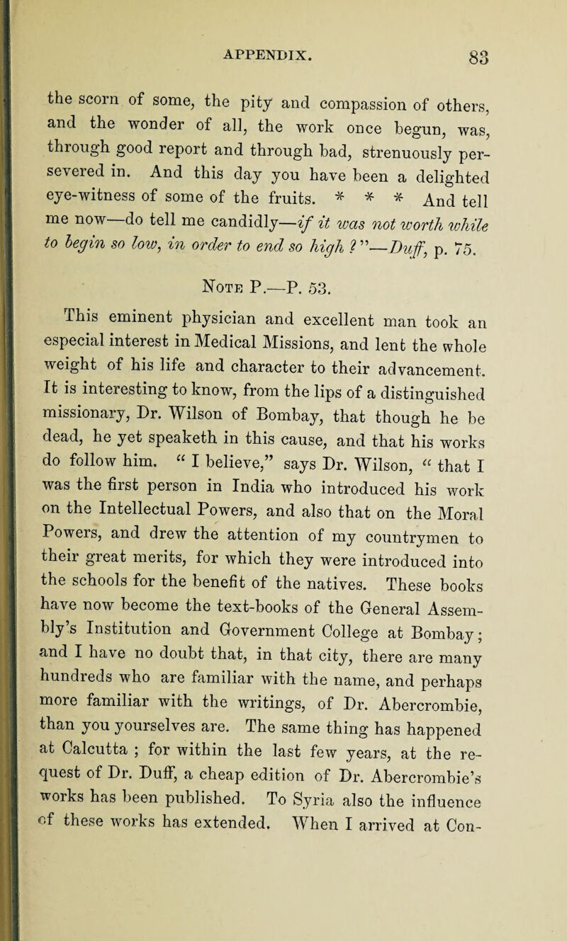 the scorn of some, the pity and compassion of others, and the wonder of all, the work once begun, was, through good report and through bad, strenuously per¬ severed in. And this day you have been a delighted eye-witness of some of the fruits. * * * And tell me now—do tell me candidly—if it was not worth while to begin so low, in order to end so high ? ”—Buffj p. 75. Note P.—P. 53. This eminent physician and excellent man took an especial interest in Medical Missions, and lent the whole weight of his life and character to their advancement. It is interesting to know, from the lips of a distinguished missionary, Dr. Wilson of Bombay, that though he be dead, he yet speaketh in this cause, and that his works do follow him, “ I believe,” says Dr. Wilson, “ that I was the first person in India who introduced his work on the Intellectual Powers, and also that on the Moral Powers, and drew the attention of my countrymen to their great merits, for which they were introduced into the schools for the benefit of the natives. These books have now become the text-books of the General Assem¬ bly’s Institution and Government College at Bombay; and I have no doubt that, in that city, there are many hundreds who are familiar with the name, and perhaps more familiar with the writings, of Dr. Abercrombie, than you yourselves are. The same thing has happened at Calcutta ; for within the last few years, at the re¬ quest of Dr. Duff, a cheap edition of Dr. Abercrombie’s works has been published. To Syria also the influence of these works has extended. When I arrived at Con-