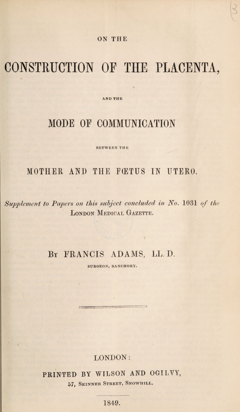 ON THE CONSTRUCTION OP THE PLACENTA, AND THE MODE OF COMMUNICATION BETWEEN THE MOTHER AND THE FffiTUS IN UTERO, Supplement to Papers on this subject concluded in No. 1031 of the London Medical Gazette. By FRANCIS ADAMS, LL. D. SURGEON, BANCHORY. LONDON: PRINTED BY WILSON AND OGILVY, 57, Skinner Street, Snowhtll. 1849.