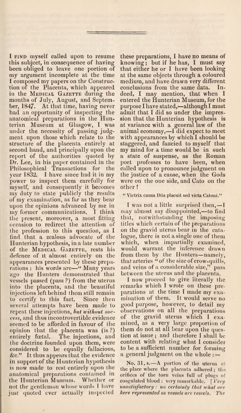 I find myself called upon to resume this subject, in consequence of having been obliged to leave one portion of my argument incomplete at the time I composed my papers on the Construc¬ tion of the Placenta, which appeared in the Medical Gazette during the months of July, August, and Septem¬ ber, 1847. At that time, having never had an opportunity of inspecting the anatomical preparations in the Hun¬ terian Museum at Glasgow, I was under the necessity of passing judg¬ ment upon those which relate to the structure of the placenta entirely at second hand, and principally upon the report of the authorities quoted by Dr. Lee, in his paper contained in the Philosophical Transactions for the year 1832. I have since had it in my power to inspect them carefully for myself, and consequently it becomes my duty to state publicly the results of my examination, as far as they bear upon the opinions advanced by me in my former communications. 1 think the present, moreover, a most fitting occasion to redirect the attention of the profession to this question, as I find that a zealous advocate of the Hunterian hypothesis, in a late number of the Medical Gazette, rests his defence of it almost entirely on the appearances presented by these prepa¬ rations : his words are—“ Many years ago the Hunters demonstrated that vessels passed (pass ?) from the uterus into the placenta, and the beautiful injections left behind them still remain to certify to this fact. Since then several attempts have been made to repeat these injections, but without suc¬ cess, and thus incontrovertible evidence seemed to be afforded in favour of the opinion that the placenta was (is ?) entirely foetal. The injections, and the doctrine founded upon them, were considered to be equally fallacious, &c.” It thus appears that the evidence in support of the Hunterian hypothesis is now made to rest entirely upon the anatomical preparations contained in the Hunterian Museum. Whether or not the gentleman whose words 1 have just quoted ever actually inspected these preparations, I have no means of knowing; but if he has, I must say that either he or I have been looking at the same objects through a coloured medium, and have drawn very different conclusions from the same data. In¬ deed, I may mention, that when I entered the Hunterian Museum, for the purpose I have stated,—although I must admit that I did so under the impres¬ sion that the Hunterian hypothesis is at variance with a general law of the animal economy,—I did expect to meet with appearances by which I should be staggered, and fancied to myself that my mind for a time would be in such a state of suspense, as the Roman poet professes to have been, when called upon to pronounce judgment on the justice of a cause, when the Gods were on the one side, and Cato on the other ! “ Victrix causa Diis placuit sed victa Catoni.” I was not a little surprised then,—-I may almost say disappointed,—to find that, notwithstanding the imposing- titles which certain of the preparations on the gravid uterus bear in the cata¬ logue, there is not a single one of them which, when impartially examined, would warrant the inference drawn from them by the Hunters—namely, that arteries “of the size of crow-quills, and veins of a considerable size/’ pass between the uterus and the placenta. I now proceed to give literally the remarks which I wrote on these pre¬ parations at the time I made my exa¬ mination of them. It would serve no good purpose, however, to detail my observations on all the preparations of the gravid uterus which I exa¬ mined, as a very large proportion of them do not at all bear upon the ques¬ tion at issue ; and therefore I shall be content with relating what I consider to be a sufficient number for forming a general judgment on the whole : — No. 31, s.—A portion of the uterus at the place where the placenta adhered ; the orifices of the torn veins full of plugs of coagulated blood : very remarkable. [ Very unsatisfactory : no certainty that what are here represented as vessels are vessels. The